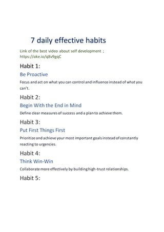 7 daily effective habits
Link of the best video about self development ;
https://oke.io/q8v9gqC
Habit 1:
Be Proactive
Focus and act on what you can control and influence instead of what you
can’t.
Habit 2:
Begin With the End in Mind
Define clear measures of success and a plan to achievethem.
Habit 3:
Put First Things First
Prioritize and achieveyour most important goals instead ofconstantly
reacting to urgencies.
Habit 4:
Think Win-Win
Collaborate more effectively by buildinghigh-trust relationships.
Habit 5:
 