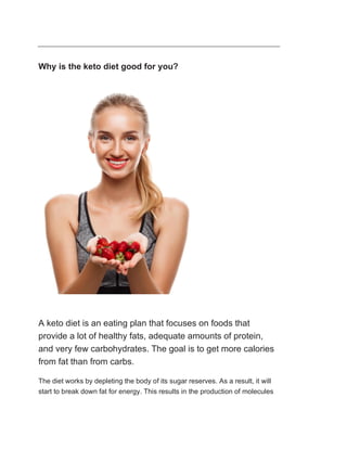 Why is the keto diet good for you?
A keto diet is an eating plan that focuses on foods that
provide a lot of healthy fats, adequate amounts of protein,
and very few carbohydrates. The goal is to get more calories
from fat than from carbs.
The diet works by depleting the body of its sugar reserves. As a result, it will
start to break down fat for energy. This results in the production of molecules
 