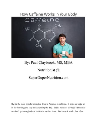 How Caffeine Works in Your Body
By: Paul Claybrook, MS, MBA
Nutritionist @
SuperDuperNutrition.com
By far the most popular stimulant drug in America is caffeine. It helps us wake up
in the morning and stay awake during the day. Sadly, many of us ‘need’ it because
we don’t get enough sleep, but that’s another issue. We know it works, but often
 