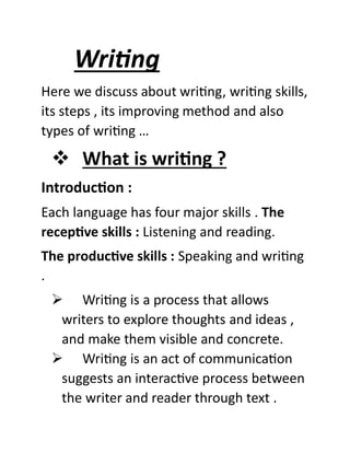 Writing
Here we discuss about writing, writing skills,
its steps , its improving method and also
types of writing …
❖ What is writing ?
Introduction :
Each language has four major skills . The
receptive skills : Listening and reading.
The productive skills : Speaking and writing
.
➢ Writing is a process that allows
writers to explore thoughts and ideas ,
and make them visible and concrete.
➢ Writing is an act of communication
suggests an interactive process between
the writer and reader through text .
 
