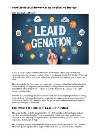 Lead Distribution: How to Create an Effective Strategy
Lead Distribution Strategy
Hello! In today's highly competitive business environment, effective lead distribution
maximizes sales and ensures a constant stream of prospective clients. This article will explore
the key elements of lead generation and provide insights on developing a plan to boost your
sales.
There is no doubt that No one can run proper sales operations without fair lead distribution.It
means providing leads systematically to the right selling teams or individuals intending to
nurture them into conversations. To put it succinctly, it ensures the leads go to the right
people simultaneously.
In return, the sales strategy becomes more efficient, thus increasing the probability of turning
leads into loyal customers . For business competing for success in the contemporary market
environment, having rich knowledge about the intricacies of lead distribution and adopting
productive strategies is paramount.
Understand the phases of Lead Distribution
This understanding includes comprehending how different phases fit together towards an
excellent lead distribution plan. These stages usually include generation, qualification,
distribution, and nurturing. Each phase is crucial while considering the effectiveness of the
overall lead distribution strategy.
The first step is through lead generation, where potential buyers are identified and captured.
Moreover, qualifying these leads helps decide which ones are relevant to the company's
 