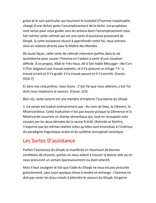 grâce et le soin particulier qui touchent le mukallaf (l’homme responsable,
chargé d’une tâche) après l’accomplissement de la tâche. Les prophètes
sont venus pour nous guider vers les actions dont l’accomplissement nous
fait mériter cette rahmah qui est une sorte d’assistance provenant de
Ghayb. Si cette assistance réussit à approfondir notre foi, nous entrons
ainsi en relation directe avec le Maître des Mondes.
De toute façon, cette sorte de rahmah intervient parfois dans la vie
quotidienne pour sauver l’homme en l’aidant à sortir d’une situation
difficile. À ce propos, Allah le Très-Haut, dit à Son noble Messager : Ne t’a-t-
Il (Ton Seigneur) pas trouvé orphelin, et Il t’a procuré un refuge ? Il ‘ a
trouvé errant et Il t’a guidé. Il t’a trouvé pauvre et Il t’a enrichi. (Coran,
93/6-7)
Et dans nos cinq prières, nous lisons : C’est Toi que nous adorons, c’est Toi
dont nous implorons le secours. (Coran, 1/5)
Bien sûr, cette lecture est une manière d’implorer l’assistance du Ghayb.
1. Ce verset est traduit ordinairement par : Au nom de Dieu, le Clément, le
Miséricordieux. Cette traduction n’est pas exacte puisque la Clémence et la
Miséricorde couvrent un champ sémantique qui, tout en recoupant celui
couvert par les deux dérivées de la racine R.H.M. (Rahmân et Rahîm),
n’exprime pas les mêmes réalités telles qu’elles sont entendues à l’intérieur
du paradigme linguistique arabe et du système conceptuel coranique.
Les Sortes D’assistance
Parfois l’assistance du Ghayb se manifeste en favorisant de bonnes
conditions de réussite, parfois en nous aidant à trouver la bonne voie ou en
nous procurant un certain épanouissement ou éveil attentif.
Mais il faut souligner le fait que l’aide du Ghayb ne nous est pas procurée
gratuitement, sans avoir quelque chose à rendre en échange : l’homme ne
doit pas rester les bras croisés à attendre le secours du Ghayb. Ce genre
 