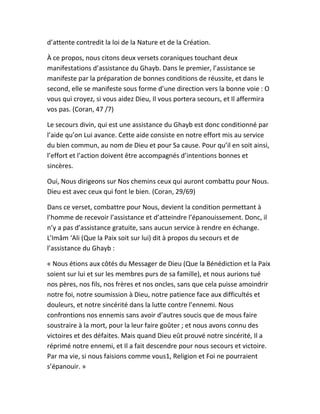 d’attente contredit la loi de la Nature et de la Création.
À ce propos, nous citons deux versets coraniques touchant deux
manifestations d’assistance du Ghayb. Dans le premier, l’assistance se
manifeste par la préparation de bonnes conditions de réussite, et dans le
second, elle se manifeste sous forme d’une direction vers la bonne voie : O
vous qui croyez, si vous aidez Dieu, Il vous portera secours, et Il affermira
vos pas. (Coran, 47 /7)
Le secours divin, qui est une assistance du Ghayb est donc conditionné par
l’aide qu’on Lui avance. Cette aide consiste en notre effort mis au service
du bien commun, au nom de Dieu et pour Sa cause. Pour qu’il en soit ainsi,
l’effort et l’action doivent être accompagnés d’intentions bonnes et
sincères.
Oui, Nous dirigeons sur Nos chemins ceux qui auront combattu pour Nous.
Dieu est avec ceux qui font le bien. (Coran, 29/69)
Dans ce verset, combattre pour Nous, devient la condition permettant à
l’homme de recevoir l’assistance et d’atteindre l’épanouissement. Donc, il
n’y a pas d’assistance gratuite, sans aucun service à rendre en échange.
L’Imâm ‘Ali (Que la Paix soit sur lui) dit à propos du secours et de
l’assistance du Ghayb :
« Nous étions aux côtés du Messager de Dieu (Que la Bénédiction et la Paix
soient sur lui et sur les membres purs de sa famille), et nous aurions tué
nos pères, nos fils, nos frères et nos oncles, sans que cela puisse amoindrir
notre foi, notre soumission à Dieu, notre patience face aux difficultés et
douleurs, et notre sincérité dans la lutte contre l’ennemi. Nous
confrontions nos ennemis sans avoir d’autres soucis que de mous faire
soustraire à la mort, pour la leur faire goûter ; et nous avons connu des
victoires et des défaites. Mais quand Dieu eût prouvé notre sincérité, Il a
réprimé notre ennemi, et Il a fait descendre pour nous secours et victoire.
Par ma vie, si nous faisions comme vous1, Religion et Foi ne pourraient
s’épanouir. »
 