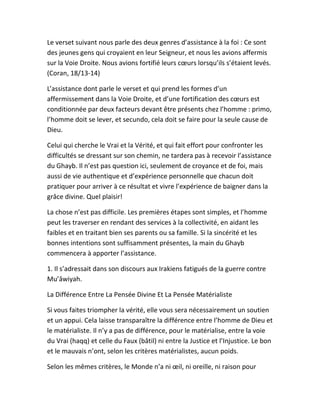 Le verset suivant nous parle des deux genres d’assistance à la foi : Ce sont
des jeunes gens qui croyaient en leur Seigneur, et nous les avions affermis
sur la Voie Droite. Nous avions fortifié leurs cœurs lorsqu’ils s’étaient levés.
(Coran, 18/13-14)
L’assistance dont parle le verset et qui prend les formes d’un
affermissement dans la Voie Droite, et d’une fortification des cœurs est
conditionnée par deux facteurs devant être présents chez l’homme : primo,
l’homme doit se lever, et secundo, cela doit se faire pour la seule cause de
Dieu.
Celui qui cherche le Vrai et la Vérité, et qui fait effort pour confronter les
difficultés se dressant sur son chemin, ne tardera pas à recevoir l’assistance
du Ghayb. Il n’est pas question ici, seulement de croyance et de foi, mais
aussi de vie authentique et d’expérience personnelle que chacun doit
pratiquer pour arriver à ce résultat et vivre l’expérience de baigner dans la
grâce divine. Quel plaisir!
La chose n’est pas difficile. Les premières étapes sont simples, et l’homme
peut les traverser en rendant des services à la collectivité, en aidant les
faibles et en traitant bien ses parents ou sa famille. Si la sincérité et les
bonnes intentions sont suffisamment présentes, la main du Ghayb
commencera à apporter l’assistance.
1. Il s’adressait dans son discours aux Irakiens fatigués de la guerre contre
Mu’âwiyah.
La Différence Entre La Pensée Divine Et La Pensée Matérialiste
Si vous faites triompher la vérité, elle vous sera nécessairement un soutien
et un appui. Cela laisse transparaître la différence entre l’homme de Dieu et
le matérialiste. Il n’y a pas de différence, pour le matérialise, entre la voie
du Vrai (haqq) et celle du Faux (bâtil) ni entre la Justice et l’Injustice. Le bon
et le mauvais n’ont, selon les critères matérialistes, aucun poids.
Selon les mêmes critères, le Monde n’a ni œil, ni oreille, ni raison pour
 