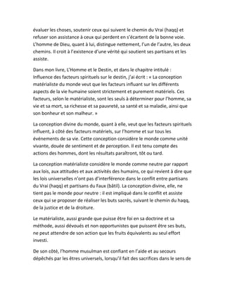 évaluer les choses, soutenir ceux qui suivent le chemin du Vrai (haqq) et
refuser son assistance à ceux qui perdent en s’écartent de la bonne voie.
L’homme de Dieu, quant à lui, distingue nettement, l’un de l’autre, les deux
chemins. Il croit à l’existence d’une vérité qui soutient ses partisans et les
assiste.
Dans mon livre, L’Homme et le Destin, et dans le chapitre intitulé :
Influence des facteurs spirituels sur le destin, j’ai écrit : « La conception
matérialiste du monde veut que les facteurs influant sur les différents
aspects de la vie humaine soient strictement et purement matériels. Ces
facteurs, selon le matérialiste, sont les seuls à déterminer pour l’homme, sa
vie et sa mort, sa richesse et sa pauvreté, sa santé et sa maladie, ainsi que
son bonheur et son malheur. »
La conception divine du monde, quant à elle, veut que les facteurs spirituels
influent, à côté des facteurs matériels, sur l’homme et sur tous les
événements de sa vie. Cette conception considère le monde comme unité
vivante, douée de sentiment et de perception. Il est tenu compte des
actions des hommes, dont les résultats paraîtront, tôt ou tard.
La conception matérialiste considère le monde comme neutre par rapport
aux lois, aux attitudes et aux activités des humains, ce qui revient à dire que
les lois universelles n’ont pas d’interférence dans le conflit entre partisans
du Vrai (haqq) et partisans du Faux (bâtil). La conception divine, elle, ne
tient pas le monde pour neutre : il est impliqué dans le conflit et assiste
ceux qui se proposer de réaliser les buts sacrés, suivant le chemin du haqq,
de la justice et de la droiture.
Le matérialiste, aussi grande que puisse être foi en sa doctrine et sa
méthode, aussi dévoués et non opportunistes que puissent être ses buts,
ne peut attendre de son action que les fruits équivalents au seul effort
investi.
De son côté, l’homme musulman est confiant en l’aide et au secours
dépêchés par les êtres universels, lorsqu’il fait des sacrifices dans le sens de
 