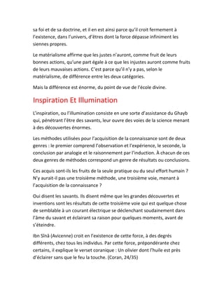 sa foi et de sa doctrine, et il en est ainsi parce qu’il croit fermement à
l’existence, dans l’univers, d’êtres dont la force dépasse infiniment les
siennes propres.
Le matérialisme affirme que les justes n’auront, comme fruit de leurs
bonnes actions, qu’une part égale à ce que les injustes auront comme fruits
de leurs mauvaises actions. C’est parce qu’il n’y a pas, selon le
matérialisme, de différence entre les deux catégories.
Mais la différence est énorme, du point de vue de l’école divine.
Inspiration Et Illumination
L’inspiration, ou l’illumination consiste en une sorte d’assistance du Ghayb
qui, pénétrant l’être des savants, leur ouvre des voies de la science menant
à des découvertes énormes.
Les méthodes utilisées pour l’acquisition de la connaissance sont de deux
genres : le premier comprend l’observation et l’expérience, le seconde, la
conclusion par analogie et le raisonnement par l’induction. À chacun de ces
deux genres de méthodes correspond un genre de résultats ou conclusions.
Ces acquis sont-ils les fruits de la seule pratique ou du seul effort humain ?
N’y aurait-il pas une troisième méthode, une troisième voie, menant à
l’acquisition de la connaissance ?
Oui disent les savants. Ils disent même que les grandes découvertes et
inventions sont les résultats de cette troisième voie qui est quelque chose
de semblable à un courant électrique se déclenchant soudainement dans
l’âme du savant et éclairant sa raison pour quelques moments, avant de
s’éteindre.
Ibn Sînâ (Avicenne) croit en l’existence de cette force, à des degrés
différents, chez tous les individus. Par cette force, prépondérante chez
certains, il explique le verset coranique : Un olivier dont l’huile est près
d’éclairer sans que le feu la touche. (Coran, 24/35)
 