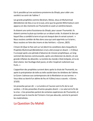 Est-IL possible qu’une assistance provienne du Ghayb, pour aider une
société à se sortir de l’abîme ?
Les grands prophètes comme Abraham, Moїse, Jésus et Muhammad
(Bénédiction de Dieu à Lui et à eux), ainsi que les grands Réformateurs sont
apparus en des moments où l’humanité en avait un extrême besoin.
Ils étaient une sorte d’assistance du Ghayb, pour sauver l’humanité. Ils
étaient comme la pluie qui tombe sur un désert aride. Ils étaient le don par
lequel Dieu a comblé la terre et qui est évoqué dans le verset suivant : «
Nous voulons combler de Nos dons ceux qui sont opprimés sur la terre ;
Nous voulons en faire des imams et des héritiers. » (Coran, 28/5)
L’Imam Ali (Que la Paix soit sur lui) décrit les conditions dans lesquelles le
Prophète Muhmmad (Bénédiction à lui) a été envoyé en disant : « Il (Dieu)
l’a envoyé après une période d’absence de mission prophétique, un long
sommeil des bonnes communautés, après une distorsion du destin, et une
grande inflation du désordre. La lumière du monde s’était éclipsée, et la vie
était vilaine. Son feuillage était jaune, et elle n’espérait nullement aux
fruits. »
L’apparition des prophètes survient donc après la chute de l’humanité, ou
après la précipitation de telle ou telle société dans les ténèbres de l’abîme.
Le Coran s’adresse aux contemporains de la Révélation en ces termes : «
Vous étiez au bord d’un abîme de feu et Il (Dieu) vous a sauvés. » (Coran,
3/103)
Un proverbe persan dit : « La lumière et l’aurore sont la fin de la nuit
sombre. » Et des proverbes d’autres peuples disent : « Le salut est la fin de
la crise. » Ces proverbes parlent de certaines expériences de l’humanité, et
prouvent que la marche de l’Univers n’est pas absurde, comme le pensent
les matérialistes.
La Question Du Mahdi
 