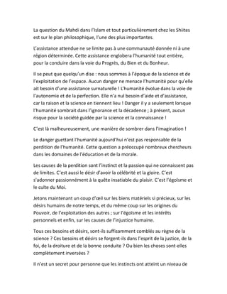 La question du Mahdi dans l’Islam et tout particulièrement chez les Shiites
est sur le plan philosophique, l’une des plus importantes.
L’assistance attendue ne se limite pas à une communauté donnée ni à une
région déterminée. Cette assistance englobera l’humanité tout entière,
pour la conduire dans la voie du Progrès, du Bien et du Bonheur.
Il se peut que quelqu’un dise : nous sommes à l’époque de la science et de
l’exploitation de l’espace. Aucun danger ne menace l’humanité pour qu’elle
ait besoin d’une assistance surnaturelle ! L’humanité évolue dans la voie de
l’autonomie et de la perfection. Elle n’a nul besoin d’aide et d’assistance,
car la raison et la science en tiennent lieu ! Danger il y a seulement lorsque
l’humanité sombrait dans l’ignorance et la décadence ; à présent, aucun
risque pour la société guidée par la science et la connaissance !
C’est là malheureusement, une manière de sombrer dans l’imagination !
Le danger guettant l’humanité aujourd’hui n’est pas responsable de la
perdition de l’humanité. Cette question a préoccupé nombreux chercheurs
dans les domaines de l’éducation et de la morale.
Les causes de la perdition sont l’instinct et la passion qui ne connaissent pas
de limites. C’est aussi le désir d’avoir la célébrité et la gloire. C’est
s’adonner passionnément à la quête insatiable du plaisir. C’est l’égoïsme et
le culte du Moi.
Jetons maintenant un coup d’œil sur les biens matériels si précieux, sur les
désirs humains de notre temps, et du même coup sur les origines du
Pouvoir, de l’exploitation des autres ; sur l’égoïsme et les intérêts
personnels et enfin, sur les causes de l’injustice humaine.
Tous ces besoins et désirs, sont-ils suffisamment comblés au règne de la
science ? Ces besoins et désirs se forgent-ils dans l’esprit de la justice, de la
foi, de la droiture et de la bonne conduite ? Ou bien les choses sont-elles
complètement inversées ?
Il n’est un secret pour personne que les instincts ont atteint un niveau de
 