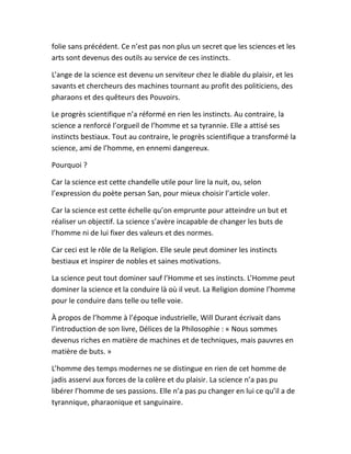 folie sans précédent. Ce n’est pas non plus un secret que les sciences et les
arts sont devenus des outils au service de ces instincts.
L’ange de la science est devenu un serviteur chez le diable du plaisir, et les
savants et chercheurs des machines tournant au profit des politiciens, des
pharaons et des quêteurs des Pouvoirs.
Le progrès scientifique n’a réformé en rien les instincts. Au contraire, la
science a renforcé l’orgueil de l’homme et sa tyrannie. Elle a attisé ses
instincts bestiaux. Tout au contraire, le progrès scientifique a transformé la
science, ami de l’homme, en ennemi dangereux.
Pourquoi ?
Car la science est cette chandelle utile pour lire la nuit, ou, selon
l’expression du poète persan San, pour mieux choisir l’article voler.
Car la science est cette échelle qu’on emprunte pour atteindre un but et
réaliser un objectif. La science s’avère incapable de changer les buts de
l’homme ni de lui fixer des valeurs et des normes.
Car ceci est le rôle de la Religion. Elle seule peut dominer les instincts
bestiaux et inspirer de nobles et saines motivations.
La science peut tout dominer sauf l’Homme et ses instincts. L’Homme peut
dominer la science et la conduire là où il veut. La Religion domine l’homme
pour le conduire dans telle ou telle voie.
À propos de l’homme à l’époque industrielle, Will Durant écrivait dans
l’introduction de son livre, Délices de la Philosophie : « Nous sommes
devenus riches en matière de machines et de techniques, mais pauvres en
matière de buts. »
L’homme des temps modernes ne se distingue en rien de cet homme de
jadis asservi aux forces de la colère et du plaisir. La science n’a pas pu
libérer l’homme de ses passions. Elle n’a pas pu changer en lui ce qu’il a de
tyrannique, pharaonique et sanguinaire.
 