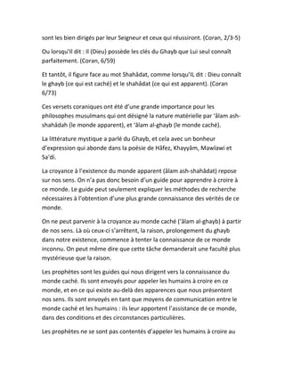 sont les bien dirigés par leur Seigneur et ceux qui réussiront. (Coran, 2/3-5)
Ou lorsqu’Il dit : Il (Dieu) possède les clés du Ghayb que Lui seul connaît
parfaitement. (Coran, 6/59)
Et tantôt, il figure face au mot Shahâdat, comme lorsqu’IL dit : Dieu connaît
le ghayb (ce qui est caché) et le shahâdat (ce qui est apparent). (Coran
6/73)
Ces versets coraniques ont été d’une grande importance pour les
philosophes musulmans qui ont désigné la nature matérielle par ‘âlam ash-
shahâdah (le monde apparent), et ‘âlam al-ghayb (le monde caché).
La littérature mystique a parlé du Ghayb, et cela avec un bonheur
d’expression qui abonde dans la poésie de Hâfez, Khayyâm, Mawlawi et
Sa‘di.
La croyance à l’existence du monde apparent (âlam ash-shahâdat) repose
sur nos sens. On n’a pas donc besoin d’un guide pour apprendre à croire à
ce monde. Le guide peut seulement expliquer les méthodes de recherche
nécessaires à l‘obtention d’une plus grande connaissance des vérités de ce
monde.
On ne peut parvenir à la croyance au monde caché (‘âlam al-ghayb) à partir
de nos sens. Là où ceux-ci s’arrêtent, la raison, prolongement du ghayb
dans notre existence, commence à tenter la connaissance de ce monde
inconnu. On peut même dire que cette tâche demanderait une faculté plus
mystérieuse que la raison.
Les prophètes sont les guides qui nous dirigent vers la connaissance du
monde caché. Ils sont envoyés pour appeler les humains à croire en ce
monde, et en ce qui existe au-delà des apparences que nous présentent
nos sens. Ils sont envoyés en tant que moyens de communication entre le
monde caché et les humains : ils leur apportent l’assistance de ce monde,
dans des conditions et des circonstances particulières.
Les prophètes ne se sont pas contentés d’appeler les humains à croire au
 