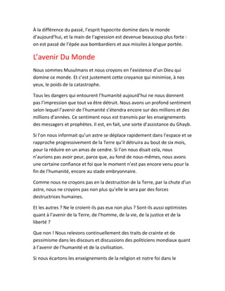 À la différence du passé, l’esprit hypocrite domine dans le monde
d’aujourd’hui, et la main de l’agression est devenue beaucoup plus forte :
on est passé de l’épée aux bombardiers et aux missiles à longue portée.
L’avenir Du Monde
Nous sommes Musulmans et nous croyons en l’existence d’un Dieu qui
domine ce monde. Et c’est justement cette croyance qui minimise, à nos
yeux, le poids de la catastrophe.
Tous les dangers qui entourent l’humanité aujourd’hui ne nous donnent
pas l’impression que tout va être détruit. Nous avons un profond sentiment
selon lequel l’avenir de l’humanité s’étendra encore sur des millions et des
millions d’années. Ce sentiment nous est transmis par les enseignements
des messagers et prophètes. Il est, en fait, une sorte d’assistance du Ghayb.
Si l’on nous informait qu’un astre se déplace rapidement dans l’espace et se
rapproche progressivement de la Terre qu’il détruira au bout de six mois,
pour la réduire en un amas de cendre. Si l’on nous disait cela, nous
n’aurions pas avoir peur, parce que, au fond de nous-mêmes, nous avons
une certaine confiance et foi que le moment n’est pas encore venu pour la
fin de l’humanité, encore au stade embryonnaire.
Comme nous ne croyons pas en la destruction de la Terre, par la chute d’un
astre, nous ne croyons pas non plus qu’elle le sera par des forces
destructrices humaines.
Et les autres ? Ne le croient-ils pas eux non plus ? Sont-ils aussi optimistes
quant à l’avenir de la Terre, de l’homme, de la vie, de la justice et de la
liberté ?
Que non ! Nous relevons continuellement des traits de crainte et de
pessimisme dans les discours et discussions des politiciens mondiaux quant
à l’avenir de l’humanité et de la civilisation.
Si nous écartons les enseignements de la religion et notre foi dans le
 