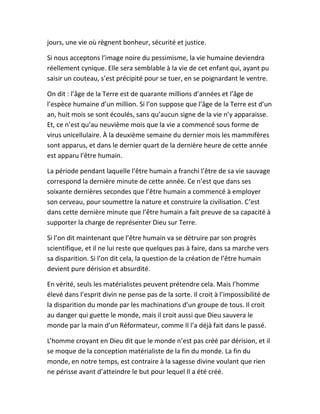 jours, une vie où règnent bonheur, sécurité et justice.
Si nous acceptons l’image noire du pessimisme, la vie humaine deviendra
réellement cynique. Elle sera semblable à la vie de cet enfant qui, ayant pu
saisir un couteau, s’est précipité pour se tuer, en se poignardant le ventre.
On dit : l’âge de la Terre est de quarante millions d’années et l’âge de
l’espèce humaine d’un million. Si l’on suppose que l’âge de la Terre est d’un
an, huit mois se sont écoulés, sans qu’aucun signe de la vie n’y apparaisse.
Et, ce n’est qu’au neuvième mois que la vie a commencé sous forme de
virus unicellulaire. À la deuxième semaine du dernier mois les mammifères
sont apparus, et dans le dernier quart de la dernière heure de cette année
est apparu l’être humain.
La période pendant laquelle l’être humain a franchi l’être de sa vie sauvage
correspond la dernière minute de cette année. Ce n’est que dans ses
soixante dernières secondes que l’être humain a commencé à employer
son cerveau, pour soumettre la nature et construire la civilisation. C’est
dans cette dernière minute que l’être humain a fait preuve de sa capacité à
supporter la charge de représenter Dieu sur Terre.
Si l’on dit maintenant que l’être humain va se détruire par son progrès
scientifique, et il ne lui reste que quelques pas à faire, dans sa marche vers
sa disparition. Si l’on dit cela, la question de la création de l’être humain
devient pure dérision et absurdité.
En vérité, seuls les matérialistes peuvent prétendre cela. Mais l’homme
élevé dans l’esprit divin ne pense pas de la sorte. Il croit à l’impossibilité de
la disparition du monde par les machinations d’un groupe de tous. Il croit
au danger qui guette le monde, mais il croit aussi que Dieu sauvera le
monde par la main d’un Réformateur, comme Il l’a déjà fait dans le passé.
L’homme croyant en Dieu dit que le monde n’est pas créé par dérision, et il
se moque de la conception matérialiste de la fin du monde. La fin du
monde, en notre temps, est contraire à la sagesse divine voulant que rien
ne périsse avant d’atteindre le but pour lequel Il a été créé.
 