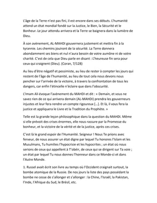 L’âge de la Terre n’est pas fini, il est encore dans ses débuts. L’humanité
attend un état mondial fondé sur la Justice, le Bien, la Sécurité et le
Bonheur. Le jour attendu arrivera et la Terre se baignera dans la lumière de
Dieu.
À son avènement, AL-MAHDI gouvernera justement et mettra fin à la
tyrannie. Les chemins jouiront de la sécurité. La Terre donnera
abondamment ses biens et nul n’aura besoin de votre aumône ni de votre
charité. C’est de cela que Dieu parle en disant : L’heureuse fin sera pour
ceux qui craignent (Dieu). (Coran, 7/128)
Au lieu d’être négatif et pessimiste, au lieu de rester à compter les jours qui
restent de l’âge de l’humanité, au lieu de tout cela nous devons nous
pencher sur l’arrivée de la victoire, à travers la confrontation de tous les
dangers, car enfin l’étincelle n’éclaire que dans l’obscurité.
L’Imam Ali évoque l’avènement du MAHDI et dit : « Demain, et vous ne
savez rien de ce qui arrivera demain (AL-MAHDI) prendra les gouverneurs
injustes et leur fera rendre un compte rigoureux […]. Et là, il vous fera la
justice et appliquera le Livre et la Tradition du Prophète. »
Telle est la grande leçon philosophique dans la question du MAHDI. Même
si elle prévoit des crises énormes, elle nous rassure par la Promesse du
bonheur, et la victoire de la vérité et de la justice, après ces crises.
C’est là le grand espoir de l’Humanité. Seigneur ! Nous Te prions avec
ferveur, de nous assurer un état digne par lequel Tu honores l’Islam et les
Musulmans, Tu humilies l’hypocrisie et les hypocrites ; un état où nous
serions de ceux qui appellent à T’obéir, de ceux qui se dirigent sur Ta voie ;
un état par lequel Tu nous donnes l’honneur dans ce Monde-ci et dans
l’Autre Monde.
1. Russel avait écrit son livre au temps où l’Occident craignait surtout, la
bombe atomique de la Russie. De nos jours la liste des pays possédant la
bombe ne cesse de s’allonger et s’allonger : la Chine, l’Israël, la Pakistan,
l’Inde, l’Afrique du Sud, le Brésil, etc.
 