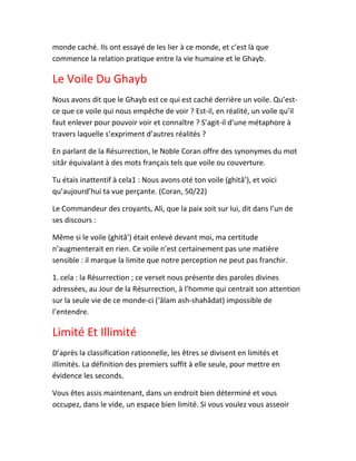 monde caché. Ils ont essayé de les lier à ce monde, et c’est là que
commence la relation pratique entre la vie humaine et le Ghayb.
Le Voile Du Ghayb
Nous avons dit que le Ghayb est ce qui est caché derrière un voile. Qu’est-
ce que ce voile qui nous empêche de voir ? Est-il, en réalité, un voile qu’il
faut enlever pour pouvoir voir et connaître ? S’agit-il d’une métaphore à
travers laquelle s’expriment d’autres réalités ?
En parlant de la Résurrection, le Noble Coran offre des synonymes du mot
sitâr équivalant à des mots français tels que voile ou couverture.
Tu étais inattentif à cela1 : Nous avons oté ton voile (ghitâ’), et voici
qu’aujourd’hui ta vue perçante. (Coran, 50/22)
Le Commandeur des croyants, Ali, que la paix soit sur lui, dit dans l’un de
ses discours :
Même si le voile (ghitâ’) était enlevé devant moi, ma certitude
n’augmenterait en rien. Ce voile n’est certainement pas une matière
sensible : il marque la limite que notre perception ne peut pas franchir.
1. cela : la Résurrection ; ce verset nous présente des paroles divines
adressées, au Jour de la Résurrection, à l’homme qui centrait son attention
sur la seule vie de ce monde-ci (‘âlam ash-shahâdat) impossible de
l’entendre.
Limité Et Illimité
D’après la classification rationnelle, les êtres se divisent en limités et
illimités. La définition des premiers suffit à elle seule, pour mettre en
évidence les seconds.
Vous êtes assis maintenant, dans un endroit bien déterminé et vous
occupez, dans le vide, un espace bien limité. Si vous voulez vous asseoir
 