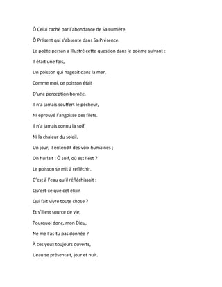 Ô Celui caché par l’abondance de Sa Lumière.
Ô Présent qui s’absente dans Sa Présence.
Le poète persan a illustré cette question dans le poème suivant :
Il était une fois,
Un poisson qui nageait dans la mer.
Comme moi, ce poisson était
D’une perception bornée.
Il n’a jamais souffert le pêcheur,
Ni éprouvé l’angoisse des filets.
Il n’a jamais connu la soif,
Ni la chaleur du soleil.
Un jour, il entendit des voix humaines ;
On hurlait : Ô soif, où est l’est ?
Le poisson se mit à réfléchir.
C’est à l’eau qu’il réfléchissait :
Qu’est-ce que cet élixir
Qui fait vivre toute chose ?
Et s’il est source de vie,
Pourquoi donc, mon Dieu,
Ne me l’as-tu pas donnée ?
À ces yeux toujours ouverts,
L’eau se présentait, jour et nuit.
 