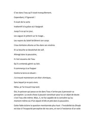 C’est dans l’eau qu’il vivait tranquillement.
Cependant, il l’ignorait !
Il vivait de la sorte
Inattentif à la grâce où il baignait
Jusqu’à ce qu’un jour,
Les vagues le jettent sur le rivage...
Les rayons du Soleil brûlèrent son corps
L’eau lointaine alluma un feu dans ses viscères
Et sa bouche se desséchait de soif.
Allongé dans la poussière,
Il s’est souvenu de l’eau
Qu’il a entendu gémir au loin.
Il commença à se frapper
Contre la terre en disant :
J’ai trouvé maintenant cet élixir chimique,
Sans lequel je ne puis vivre.
Hélas, je l’ai trouvé trop tard.
Oui, le poisson qui passa sa vie dans l’eau n’arrive pas à percevoir sa
perception. La seule chose à pouvoir constituer pour lui un objet de doute
c’est l’eau elle-même. Mais, il, ne fut capable de la connaître qu’au
moment même où il fut séparé d’elle et jeté dans la poussière.
Cette fable éclaire la question mentionnée plus haut : l’invisibilité du Ghayb
est due à l’incapacité perceptive de nos sens, et non à l’existence d’un voile
 
