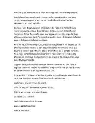 matériel qui s’interpose entre lui et notre appareil sensoriel et perceptif.
Les philosophes européens des temps modernes prétendent que leurs
recherches concernant la perception chez les humains sont les plus
avancées et les plus originales.
Quelques-uns des plus grands philosophes de l’Occident fondent leurs
recherches sur la critique des méthodes de la pensée et de la réflexion
humaines. À titre d’exemple, deux ouvrages parmi les plus importants du
philosophe allemand Kant s’intitulent respectivement : Critique de la Raison
pure et Critique de la Raison pratique.
Nous ne nous proposons pas, ici, d’évaluer l’originalité et les apports de ces
philosophes ni de révéler la part des philosophes musulmans, en ce qui
touche la critique des attitudes et des orientations de la pensée humaine.
Nous nous contentons seulement d’attirer l’attention sur le fait que la
philosophie islamique était coutumière de ce genre de critique, mais sous
des intitulés différents.
L’apport de la philosophie islamique, dans ce domaine, est très riche. Il
dépasse ce que les raisons européennes ont pu dire à ce sujet. Nous allons
en parler en détail et en argumenter plus tard.
Il y a plusieurs centaines d’années, le poète persan Mawlawi avait illustré le
caractère limité des sens de l’homme dans les vers suivants :
Les hindous amenèrent un éléphant,
Dans un pays où l’éléphant n’a jamais été vu,
Et ils le mirent dans une salle obscure,
Une salle sans lumière.
Les habitants se mirent à entrer
Les uns après les autres
Pour le toucher !
 