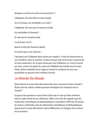 (D’après ce qu’ils ont senti en le touchant !) :
L’éléphant, dit celui dont la main tomba
Sur la trompe, est semblable à un tube !
L’éléphant, dit celui qui en toucha l’oreille
Est semblable à l’éventail !
Et celui qui en toucha le dos
L’a prit pour un lit !
Quant à celui qui toucha sa patte,
Il l’a prise pour une colonne !
L’œil peut voir l’éléphant dans toute son ampleur. Il voit ses dimensions et
ses membres. Avec le toucher, surtout lorsque cela se fait avec la paume de
la main seulement, on ne peut concevoir tout l’éléphant, et c’est le hasard
qui joue, quant à la partie du corps de l’éléphant qui tomba sous la main.
Cette même relativité est en vigueur lorsqu’on compare les sens aux
possibilités et pouvoirs de l’intellect humain.
Le Monde Du Ghayb
Quel chemin la raison doit-elle emprunter pour concevoir l’autre monde ?
Quels sont les indices visibles pouvant témoigner de l’existence de ce
monde ?
Ce genre de questions ne peut être traité avec le soin qu’elles méritent,
dans le cadre étroit de ces réflexions. Mais il est utile de rappeler que les
recherches scientifiques et philosophiques s’accordent à affirmer de toutes
les choses matérielles. Que les démarches scientifiques et philosophiques
aboutissant à cette affirmation soient différentes ne changea rien au fond
de la question.
 