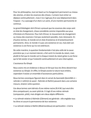 Pour les philosophes, tout est basé sur le changement permanent au niveau
des atomes, et dans les essences des choses. L’univers tout entier se
déplace continuellement ; mais il ne s’agit pas d’un seul déplacement dans
l’espace : il y a passage d’un état à un autre, d’une manière permanente et
continue.
Le grand théologien Ach-Chirazi a prouvé que les essences des corps sont
en état de changement, chose considérée comme impossible aux yeux
d’Aristote et d’Avicenne. Pour Ach-Chirazi, le mouvement de changement
au niveau des essences n’est pas seulement possible, mais nécessaire. En
d’autres termes, le monde est en état d’existence et d’anéantissement
permanents. Ainsi, le monde n’a pas une existence en soi, mais doit son
existence à une force qui lui est extérieure.
De cette manière, la question fondamentale n’est plus celle de la cause
première qui, à un moment donné, a fait sortir le monde du néant, mais
plutôt le fait que le monde sort à chaque instant du néant grâce à une force
qui le fait exister et qui l’anéantit continuellement et sans interruption.
L’assistance Du Ghayb
Nous avons mis en évidence ci-dessus le fait que tous les êtres doivent leur
existence au Ghayb. En effet, le Ghayb assiste la nature tout entière,
cependant il existe un ensemble d’assistances particulières.
Deux termes coraniques figurant dans le verset du basmalah (bismillâh-ir –
rahmân-ir-rahîm)1 (à savoir : Rahmân et Rahîm) peuvent dans une certaine
mesure, éclairer cette question.
Ces deux termes sont dérivés d’une même racine (R.H.M.) qui veut dire
être compatissant, ou avoir pitié de. Il s’agit d’une même rahmah
(compassion, pitié), mais dirigée vers deux objets différents:
• La rahmah relative à Rahmân (Clément) est générale : elle englobe tous
les êtres et assure la permanence de leur existence.
• La rahmah relative à Rahîm (Miséricordieux) est particulière : c’est la
 