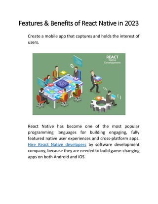 Features & Benefits of React Native in 2023
Create a mobile app that captures and holds the interest of
users.
React Native has become one of the most popular
programming languages for building engaging, fully
featured native user experiences and cross-platform apps.
Hire React Native developers by software development
company, because they are needed to build game-changing
apps on both Android and iOS.
 