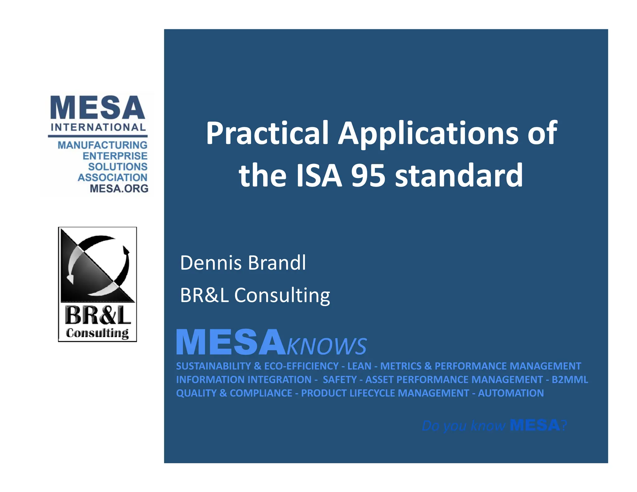 Practical Applications of
the ISA 95 standard
Dennis Brandl
MESAKNOWS
BR&L Consulting
SUSTAINABILITY & ECO‐EFFICIENCY ‐ LEAN ‐ METRICS & PERFORMANCE MANAGEMENT
INFORMATION INTEGRATION ‐ SAFETY ‐ ASSET PERFORMANCE MANAGEMENT ‐ B2MML
QUALITY & COMPLIANCE ‐ PRODUCT LIFECYCLE MANAGEMENT ‐ AUTOMATION
MESAKNOWS
Do you know MESA?
 