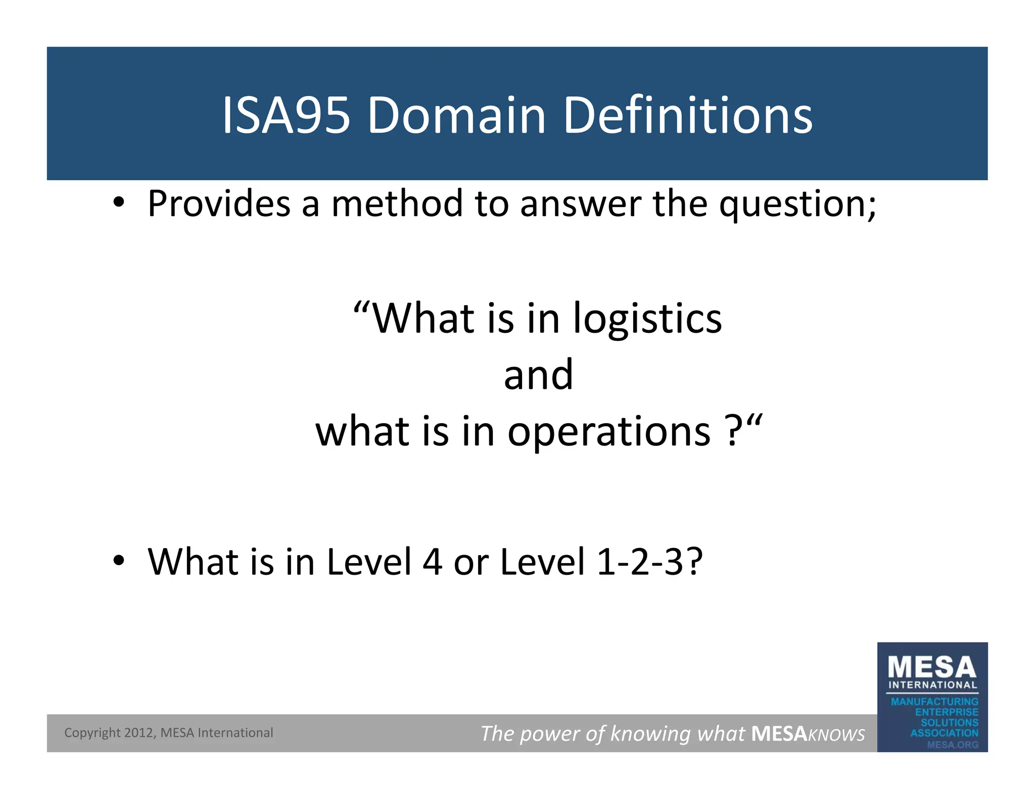 ISA95 Domain Definitions
• Provides a method to answer the question;
“What is in logistics
and
what is in operations ?“
p
Wh t i i L l 4 L l 1 2 3?
• What is in Level 4 or Level 1‐2‐3?
The power of knowing what MESAKNOWS
Copyright 2012, MESA International
 
