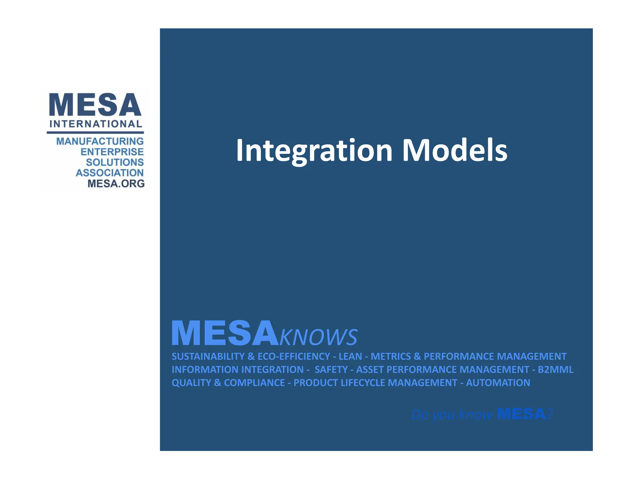 Integration Models
Integration Models
MESAKNOWS
SUSTAINABILITY & ECO‐EFFICIENCY ‐ LEAN ‐ METRICS & PERFORMANCE MANAGEMENT
INFORMATION INTEGRATION ‐ SAFETY ‐ ASSET PERFORMANCE MANAGEMENT ‐ B2MML
QUALITY & COMPLIANCE ‐ PRODUCT LIFECYCLE MANAGEMENT ‐ AUTOMATION
MESAKNOWS
Do you know MESA?
 
