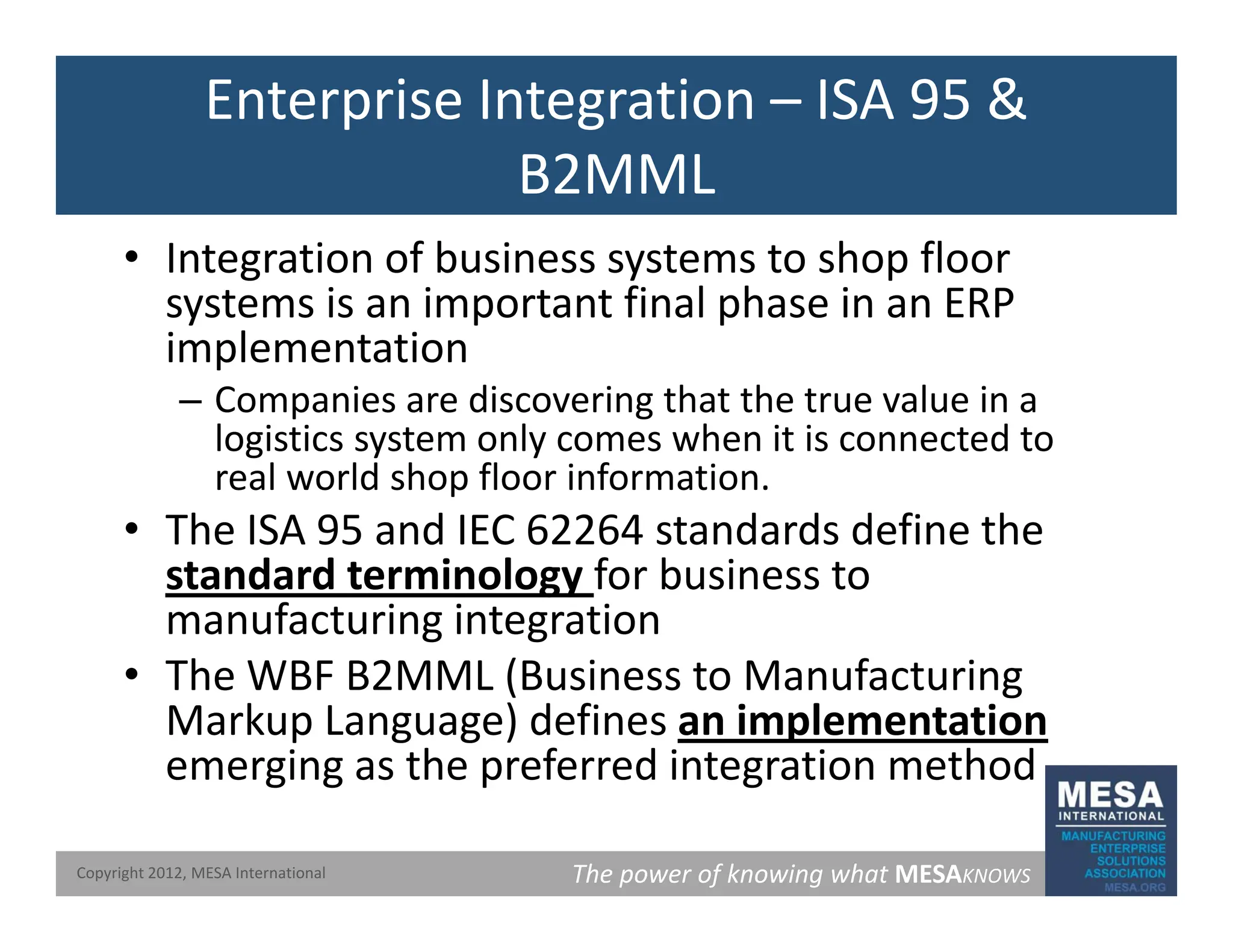Enterprise Integration – ISA 95 &
B2MML
B2MML
• Integration of business systems to shop floor
systems is an important final phase in an ERP
systems is an important final phase in an ERP
implementation
– Companies are discovering that the true value in a
p g
logistics system only comes when it is connected to
real world shop floor information.
• The ISA 95 and IEC 62264 standards define the
The ISA 95 and IEC 62264 standards define the
standard terminology for business to
manufacturing integration
• The WBF B2MML (Business to Manufacturing
Markup Language) defines an implementation
emerging as the preferred integration method
The power of knowing what MESAKNOWS
Copyright 2012, MESA International
emerging as the preferred integration method
 