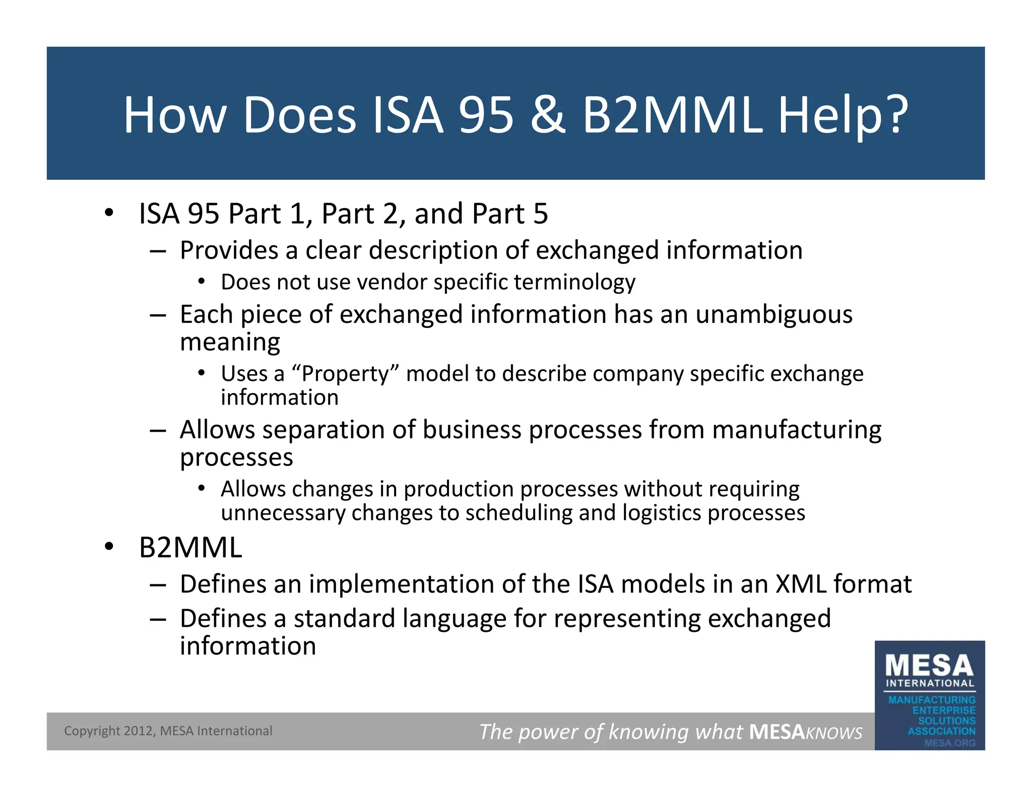 How Does ISA 95 & B2MML Help?
• ISA 95 Part 1, Part 2, and Part 5
Provides a clear description of exchanged information
– Provides a clear description of exchanged information
• Does not use vendor specific terminology
– Each piece of exchanged information has an unambiguous
meaning
meaning
• Uses a “Property” model to describe company specific exchange
information
– Allows separation of business processes from manufacturing
processes
• Allows changes in production processes without requiring
unnecessary changes to scheduling and logistics processes
• B2MML
• B2MML
– Defines an implementation of the ISA models in an XML format
– Defines a standard language for representing exchanged
information
The power of knowing what MESAKNOWS
Copyright 2012, MESA International
information
 