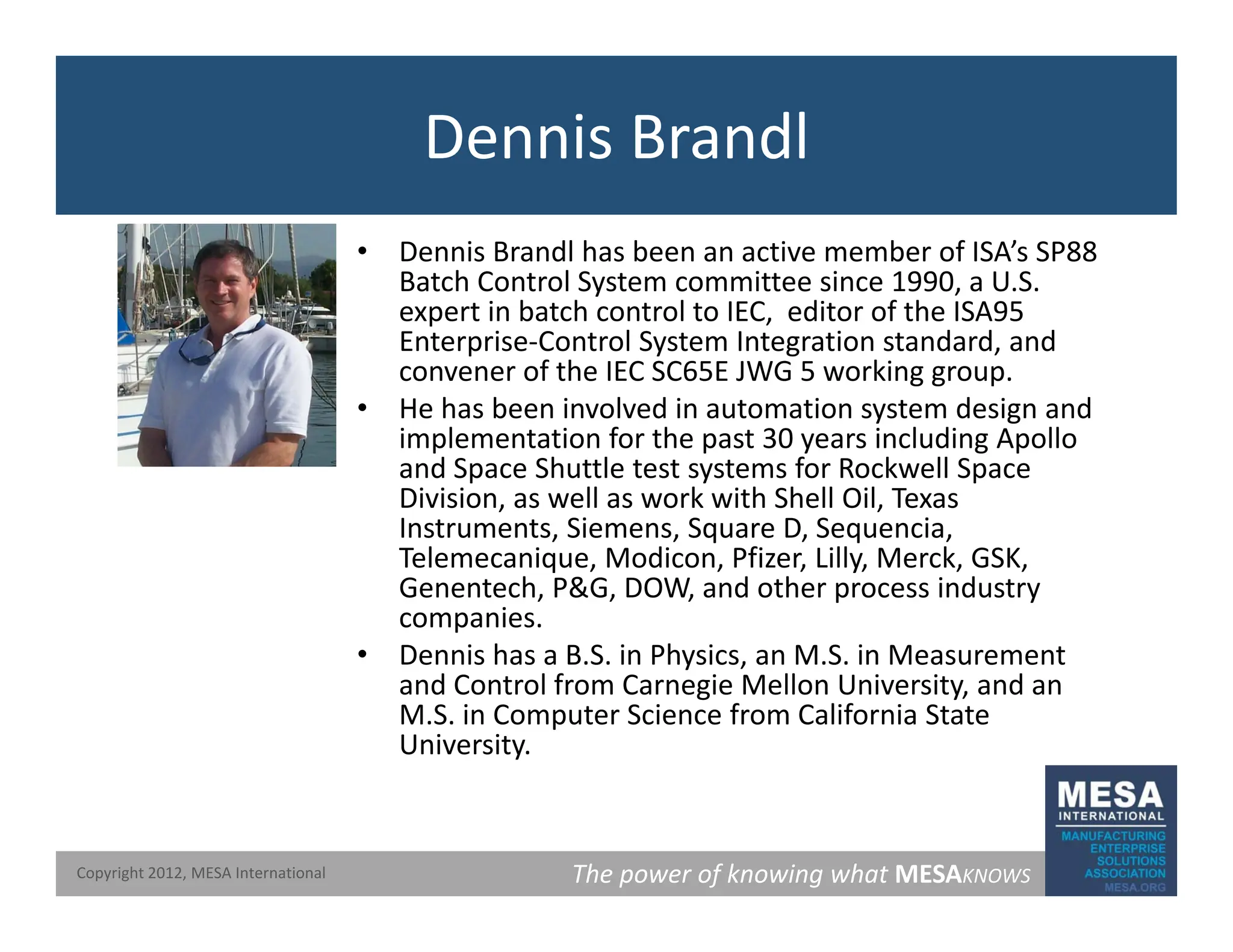 Dennis Brandl
• Dennis Brandl has been an active member of ISA’s SP88
Batch Control System committee since 1990, a U.S.
y
expert in batch control to IEC, editor of the ISA95
Enterprise‐Control System Integration standard, and
convener of the IEC SC65E JWG 5 working group.
• He has been involved in automation system design and
He has been involved in automation system design and
implementation for the past 30 years including Apollo
and Space Shuttle test systems for Rockwell Space
Division, as well as work with Shell Oil, Texas
Instruments, Siemens, Square D, Sequencia,
Instruments, Siemens, Square D, Sequencia,
Telemecanique, Modicon, Pfizer, Lilly, Merck, GSK,
Genentech, P&G, DOW, and other process industry
companies.
• Dennis has a B S in Physics an M S in Measurement
• Dennis has a B.S. in Physics, an M.S. in Measurement
and Control from Carnegie Mellon University, and an
M.S. in Computer Science from California State
University.
The power of knowing what MESAKNOWS
Copyright 2012, MESA International
 