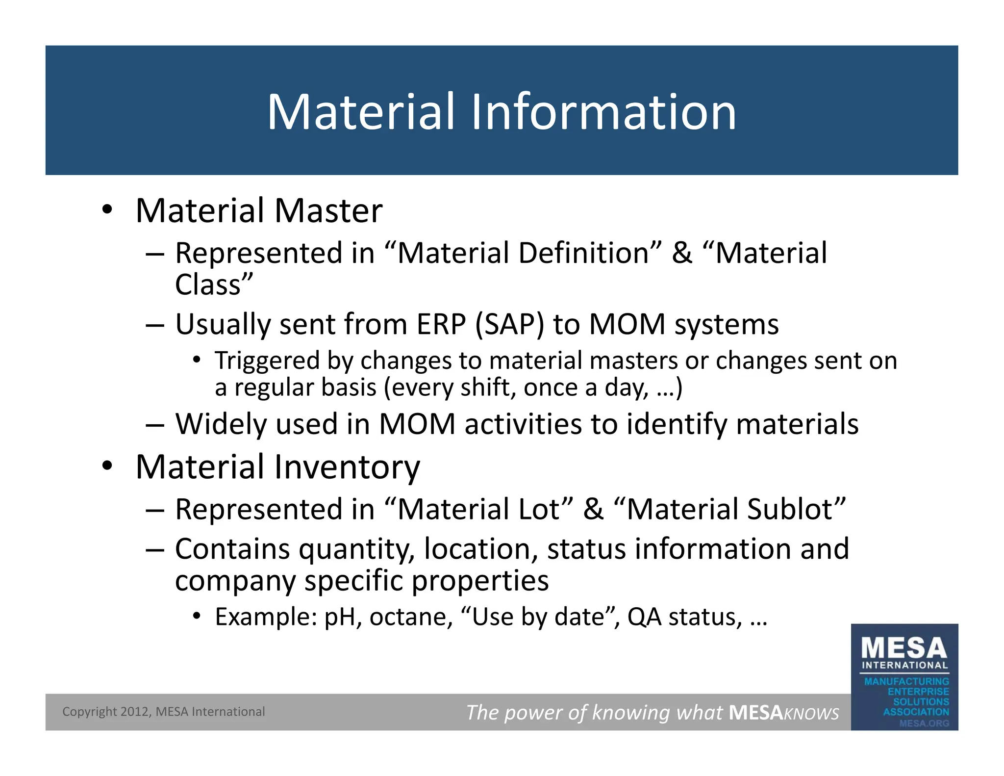 Material Information
• Material Master
d “ l f ” & “ l
– Represented in “Material Definition” & “Material
Class”
– Usually sent from ERP (SAP) to MOM systems
y ( ) y
• Triggered by changes to material masters or changes sent on
a regular basis (every shift, once a day, …)
– Widely used in MOM activities to identify materials
y y
• Material Inventory
– Represented in “Material Lot” & “Material Sublot”
– Contains quantity, location, status information and
company specific properties
• Example: pH, octane, “Use by date”, QA status, …
The power of knowing what MESAKNOWS
Copyright 2012, MESA International
 