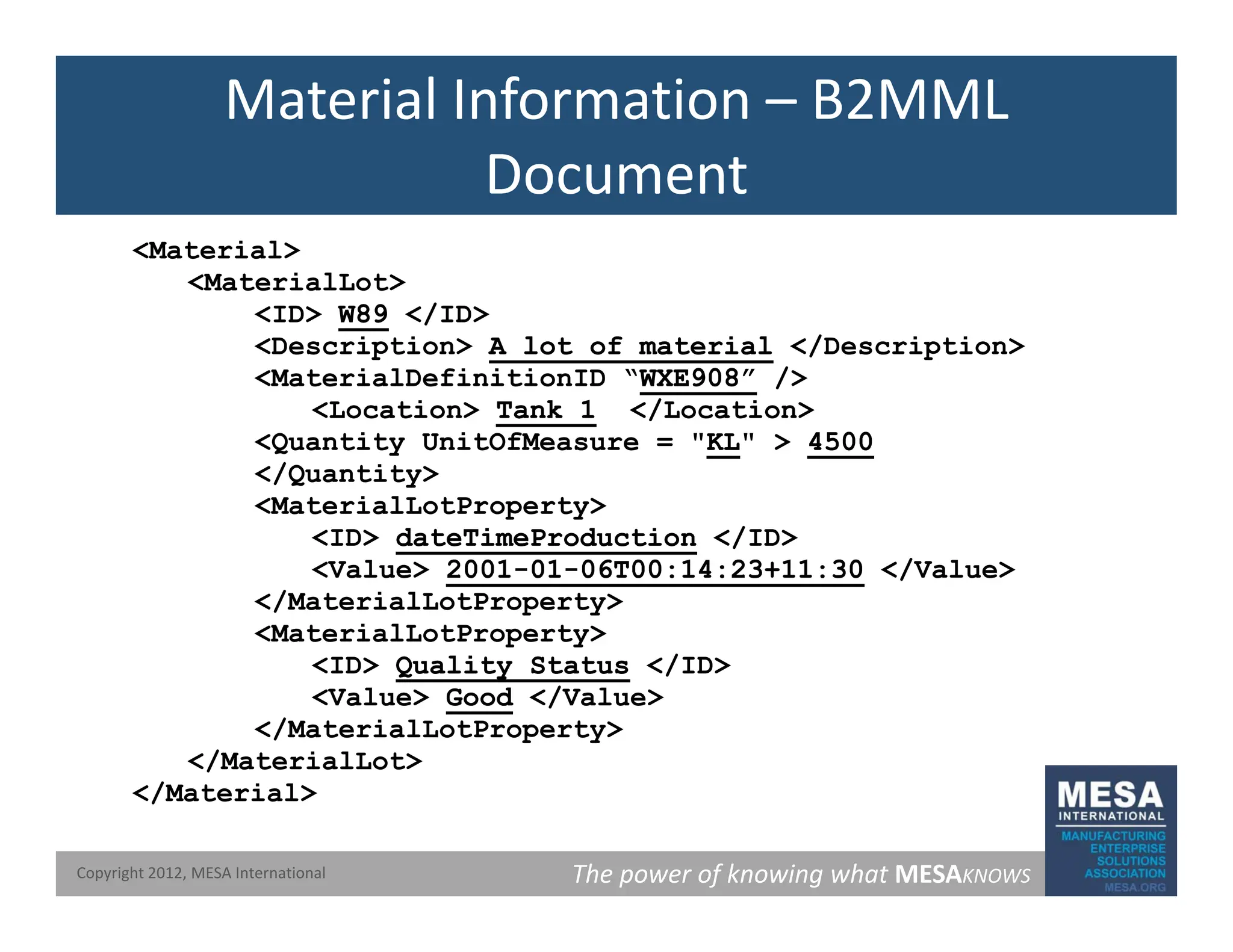 Material Information – B2MML
Document
<Material>
<MaterialLot>
Document
<ID> W89
W89 </ID>
<Description> A lot of material
A lot of material </Description>
<MaterialDefinitionID “WXE908”
WXE908” />
<Location> Tank 1
Tank 1 </Location>
<Location> Tank 1
Tank 1 </Location>
<Quantity UnitOfMeasure = "KL
KL" > 4500
4500
</Quantity>
<MaterialLotProperty>
<ID> dateTimeProduction
dateTimeProduction </ID>
<ID> dateTimeProduction
dateTimeProduction </ID>
<Value> 2001
2001-
-01
01-
-06T00:14:23+11:30
06T00:14:23+11:30 </Value>
</MaterialLotProperty>
<MaterialLotProperty>
/
<ID> Quality Status
Quality Status </ID>
<Value> Good
Good </Value>
</MaterialLotProperty>
</MaterialLot>
The power of knowing what MESAKNOWS
Copyright 2012, MESA International
</Material>
 