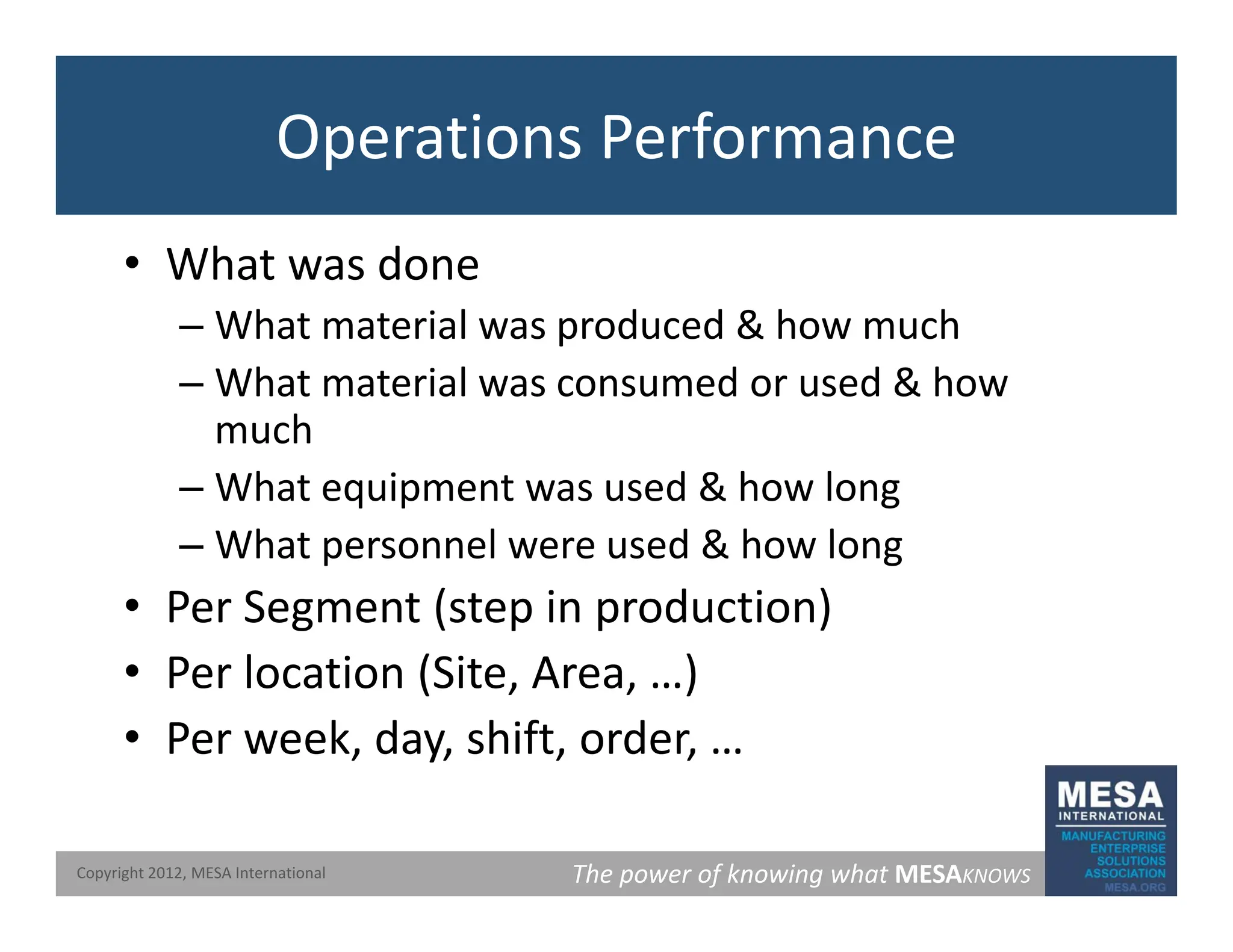 Operations Performance
• What was done
– What material was produced & how much
– What material was consumed or used & how
h
much
– What equipment was used & how long
Wh t l d & h l
– What personnel were used & how long
• Per Segment (step in production)
l ( )
• Per location (Site, Area, …)
• Per week, day, shift, order, …
The power of knowing what MESAKNOWS
Copyright 2012, MESA International
 