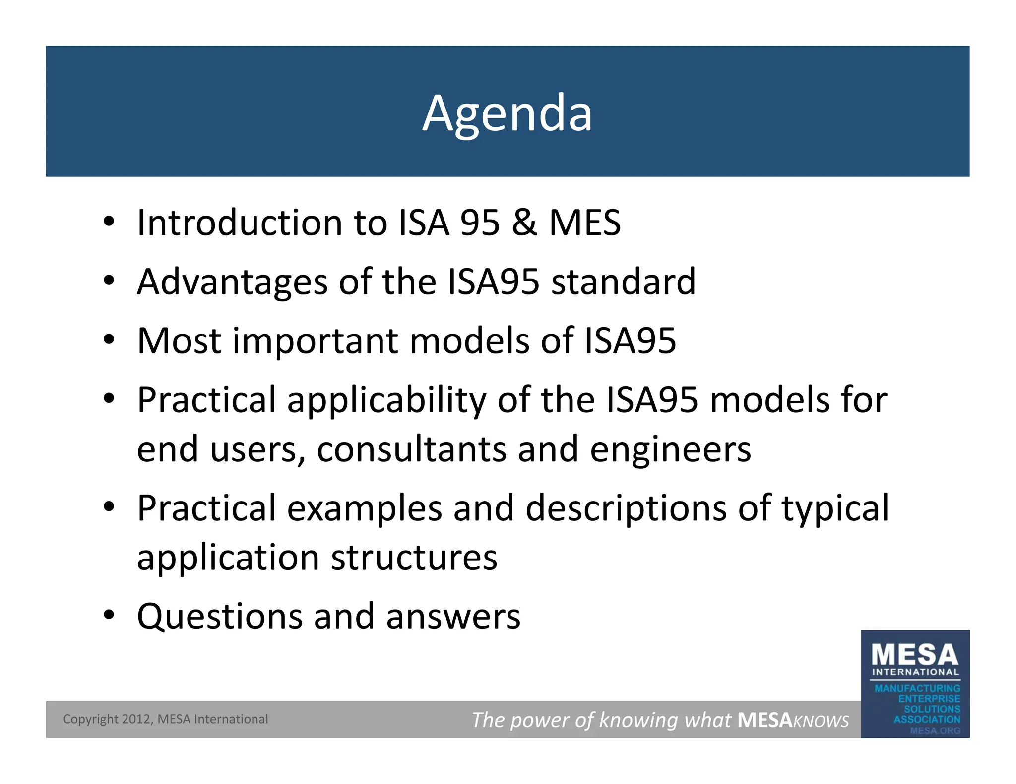Agenda
• Introduction to ISA 95 & MES
• Advantages of the ISA95 standard
• Most important models of ISA95
• Most important models of ISA95
• Practical applicability of the ISA95 models for
d lt t d i
end users, consultants and engineers
• Practical examples and descriptions of typical
application structures
• Questions and answers
The power of knowing what MESAKNOWS
Copyright 2012, MESA International
 