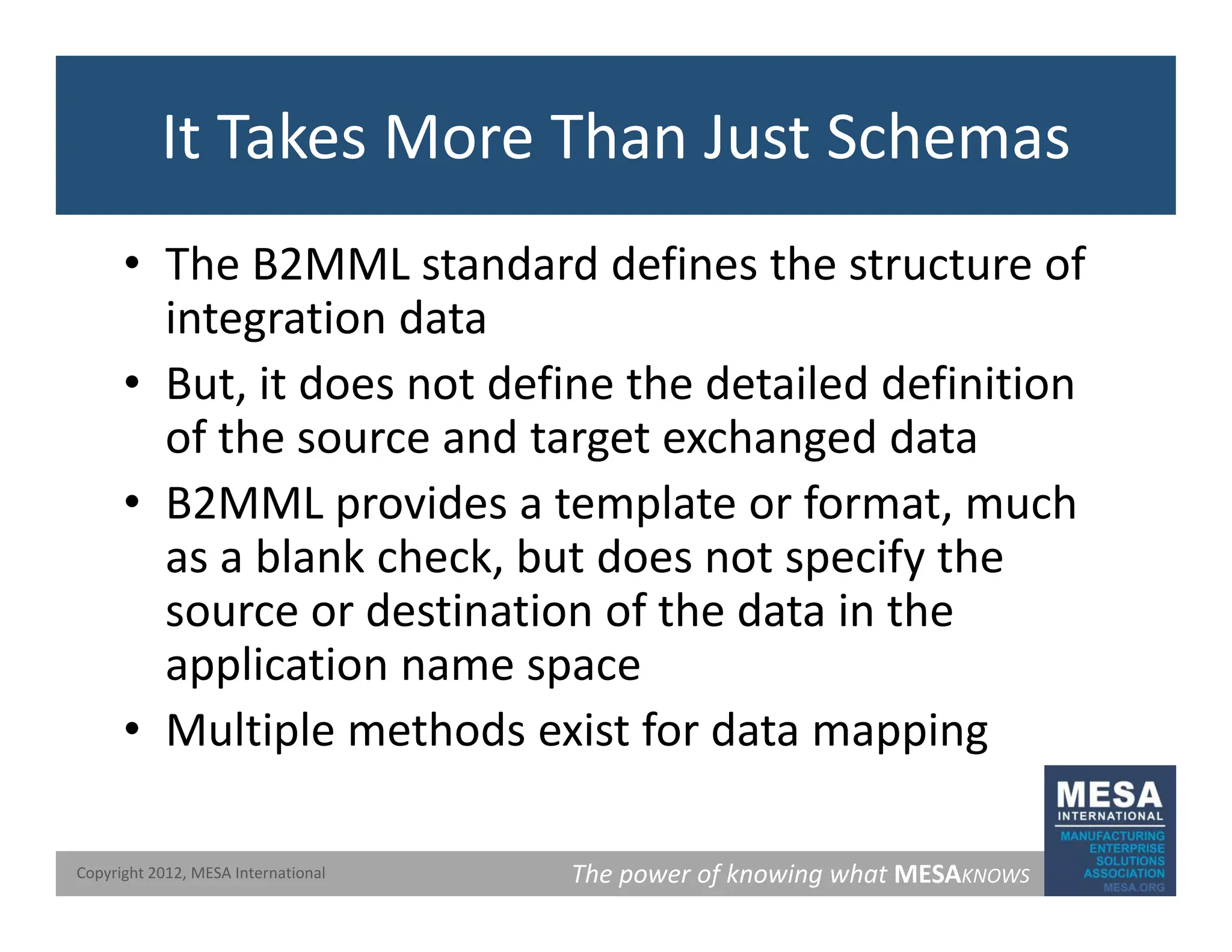 It Takes More Than Just Schemas
• The B2MML standard defines the structure of
integration data
• But, it does not define the detailed definition
of the source and target exchanged data
• B2MML provides a template or format, much
as a blank check, but does not specify the
source or destination of the data in the
li ti
application name space
• Multiple methods exist for data mapping
The power of knowing what MESAKNOWS
Copyright 2012, MESA International
 