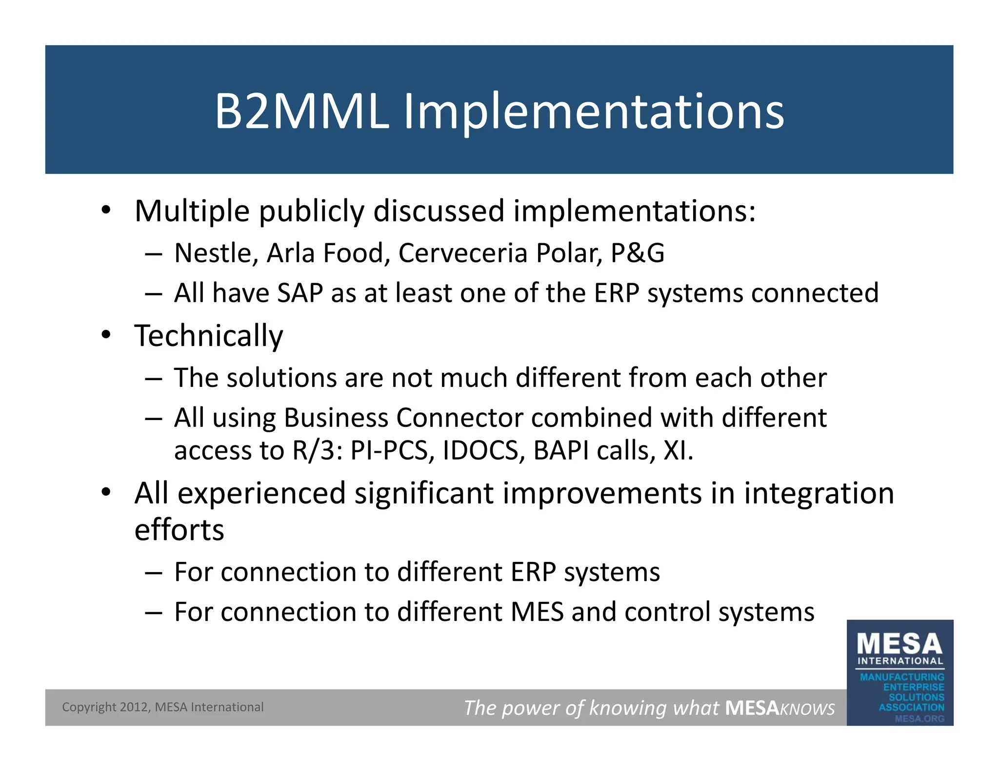 B2MML Implementations
• Multiple publicly discussed implementations:
– Nestle, Arla Food, Cerveceria Polar, P&G
– All have SAP as at least one of the ERP systems connected
• Technically
• Technically
– The solutions are not much different from each other
– All using Business Connector combined with different
access to R/3: PI‐PCS, IDOCS, BAPI calls, XI.
• All experienced significant improvements in integration
efforts
efforts
– For connection to different ERP systems
– For connection to different MES and control systems
The power of knowing what MESAKNOWS
Copyright 2012, MESA International
 