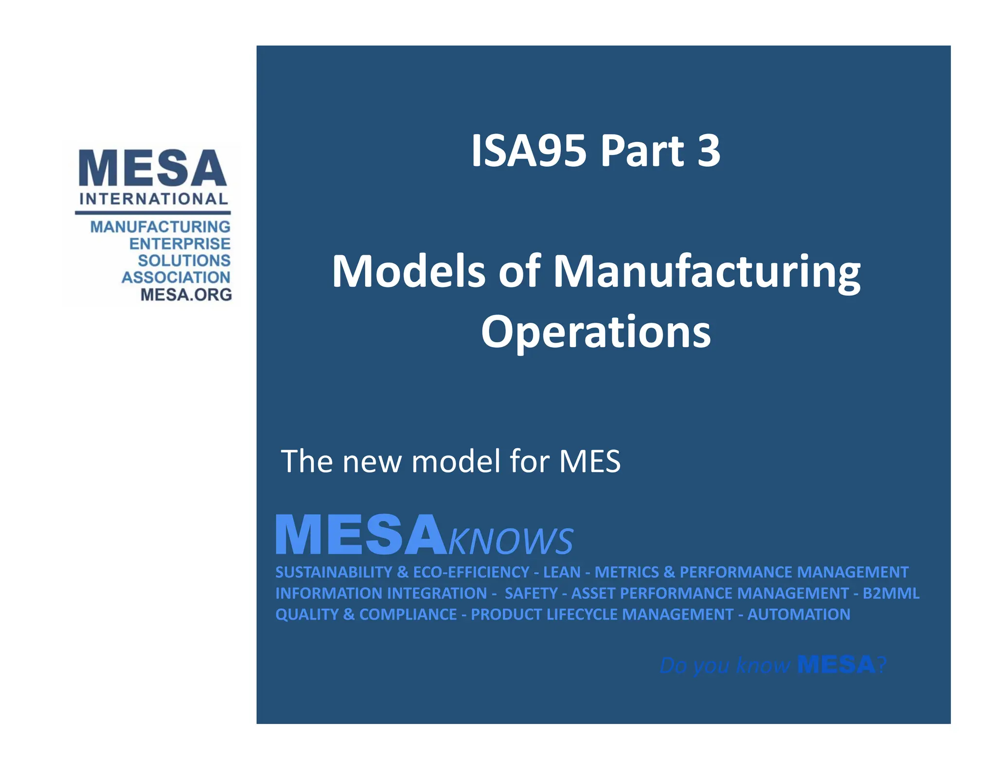 ISA95 Part 3
ISA95 Part 3
Models of Manufacturing
Operations
Operations
MESAKNOWS
The new model for MES
SUSTAINABILITY & ECO‐EFFICIENCY ‐ LEAN ‐ METRICS & PERFORMANCE MANAGEMENT
INFORMATION INTEGRATION ‐ SAFETY ‐ ASSET PERFORMANCE MANAGEMENT ‐ B2MML
QUALITY & COMPLIANCE ‐ PRODUCT LIFECYCLE MANAGEMENT ‐ AUTOMATION
MESAKNOWS
Do you know MESA?
 