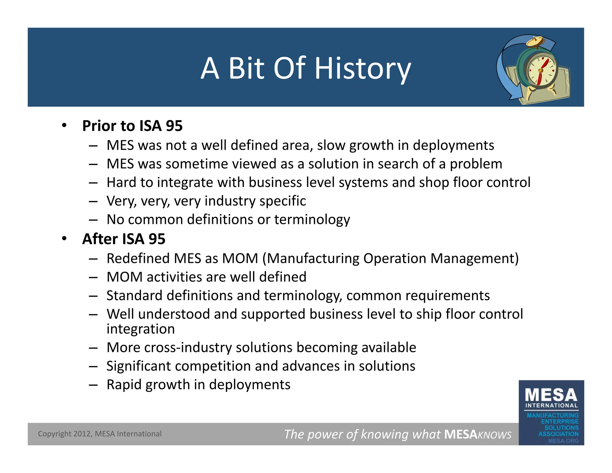 A Bit Of History
• Prior to ISA 95
– MES was not a well defined area slow growth in deployments
MES was not a well defined area, slow growth in deployments
– MES was sometime viewed as a solution in search of a problem
– Hard to integrate with business level systems and shop floor control
– Very, very, very industry specific
y, y, y y p
– No common definitions or terminology
• After ISA 95
– Redefined MES as MOM (Manufacturing Operation Management)
– MOM activities are well defined
– Standard definitions and terminology, common requirements
– Well understood and supported business level to ship floor control
i t ti
integration
– More cross‐industry solutions becoming available
– Significant competition and advances in solutions
– Rapid growth in deployments
The power of knowing what MESAKNOWS
Copyright 2012, MESA International
– Rapid growth in deployments
 