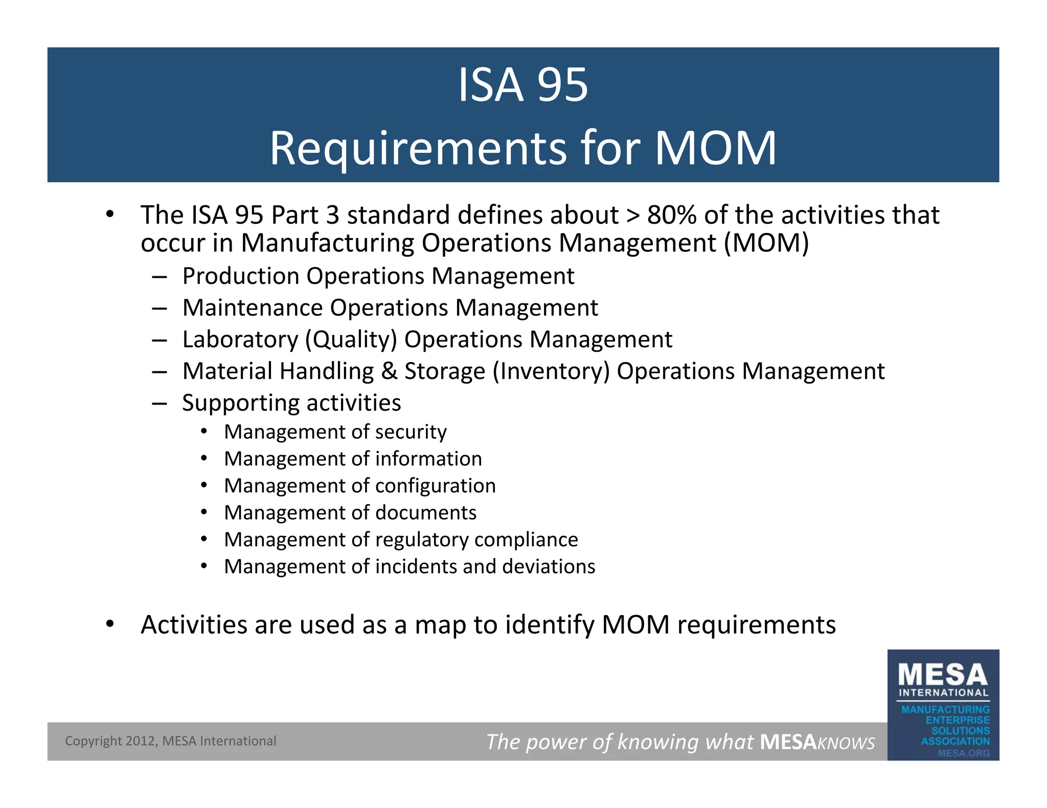 ISA 95
Requirements for MOM
Requirements for MOM
• The ISA 95 Part 3 standard defines about > 80% of the activities that
occur in Manufacturing Operations Management (MOM)
occur in Manufacturing Operations Management (MOM)
– Production Operations Management
– Maintenance Operations Management
– Laboratory (Quality) Operations Management
– Material Handling & Storage (Inventory) Operations Management
– Supporting activities
• Management of security
M t f i f ti
• Management of information
• Management of configuration
• Management of documents
• Management of regulatory compliance
• Management of incidents and deviations
• Activities are used as a map to identify MOM requirements
The power of knowing what MESAKNOWS
Copyright 2012, MESA International
 