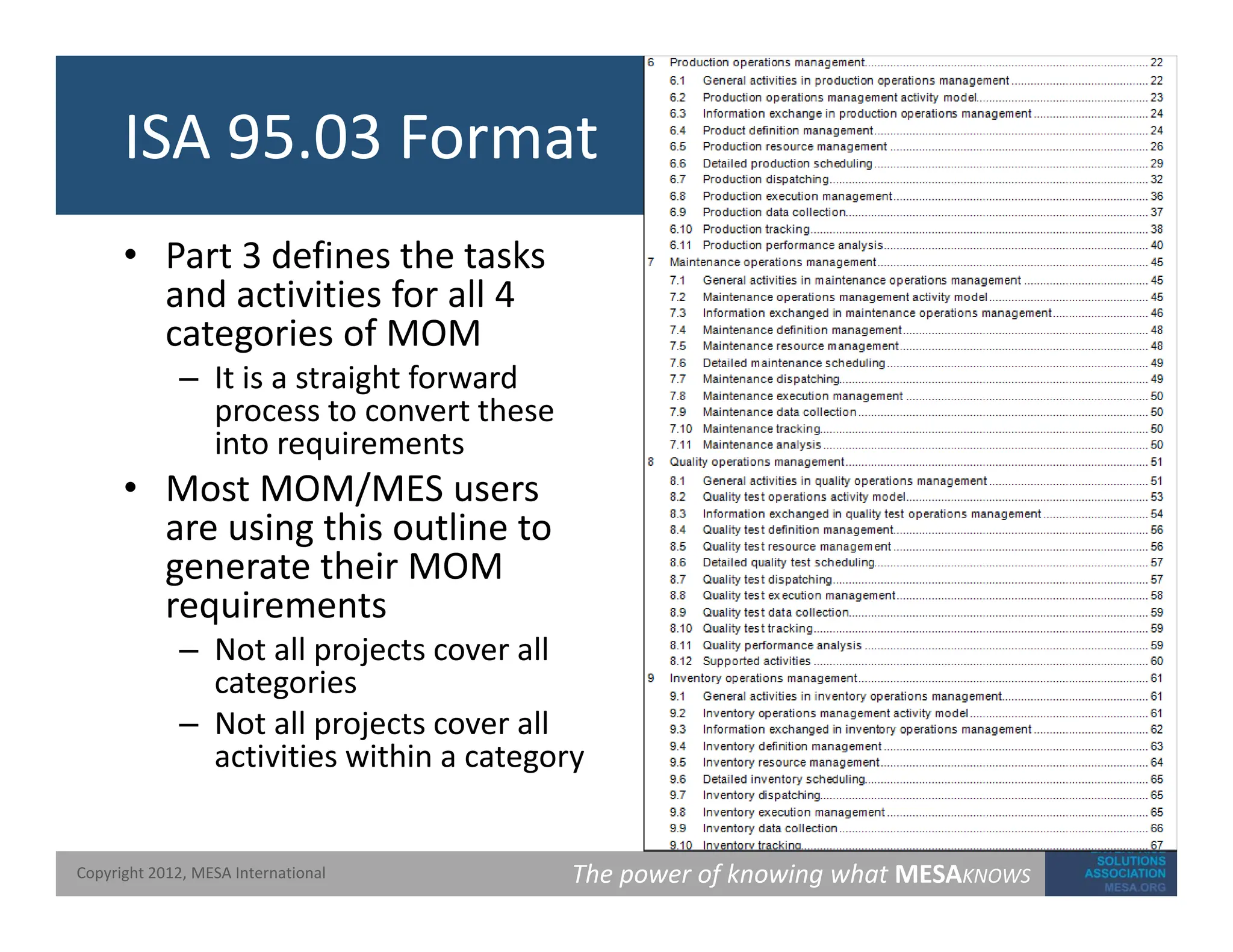 ISA 95.03 Format
• Part 3 defines the tasks
and activities for all 4
and activities for all 4
categories of MOM
– It is a straight forward
process to convert these
process to convert these
into requirements
• Most MOM/MES users
are using this outline to
are using this outline to
generate their MOM
requirements
– Not all projects cover all
Not all projects cover all
categories
– Not all projects cover all
activities within a category
The power of knowing what MESAKNOWS
Copyright 2012, MESA International
 