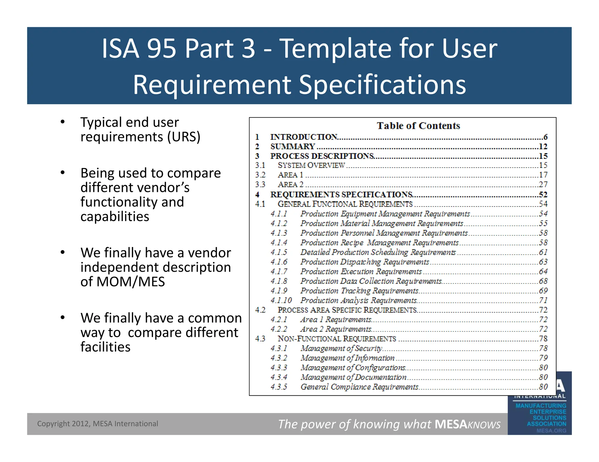 ISA 95 Part 3 ‐ Template for User
Requirement Specifications
Requirement Specifications
• Typical end user
requirements (URS)
q ( )
• Being used to compare
different vendor’s
functionality and
functionality and
capabilities
• We finally have a vendor
independent description
of MOM/MES
• We finally have a common
• We finally have a common
way to compare different
facilities
The power of knowing what MESAKNOWS
Copyright 2012, MESA International
 