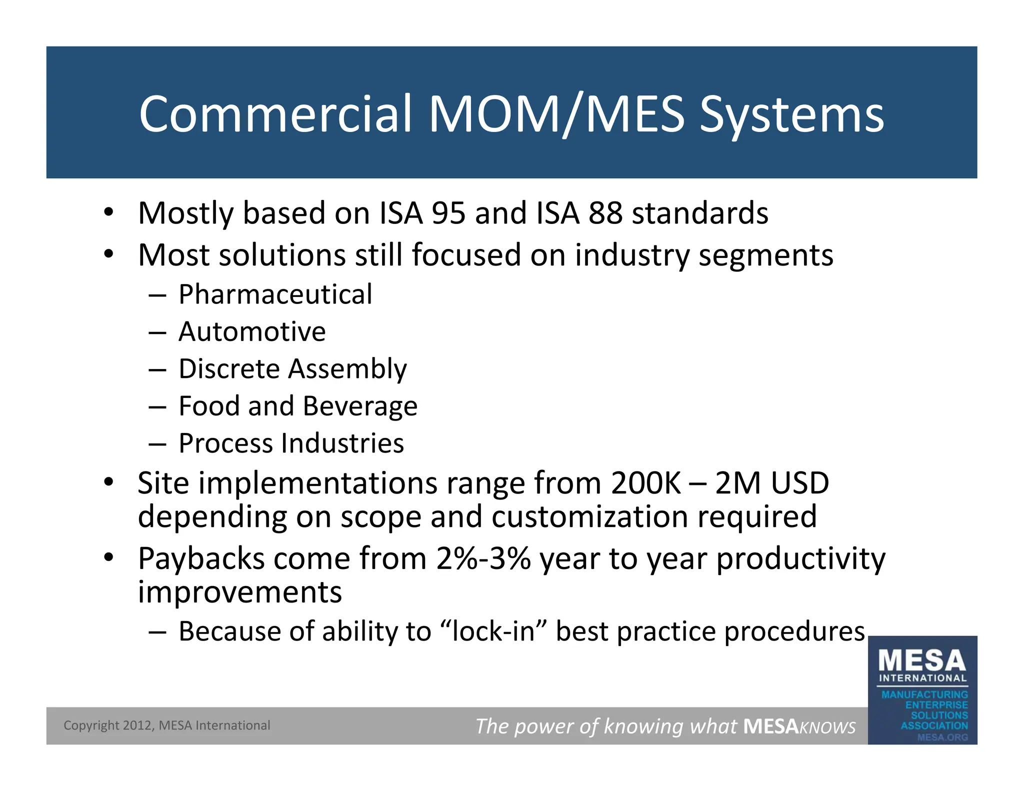Commercial MOM/MES Systems
• Mostly based on ISA 95 and ISA 88 standards
M t l ti till f d i d t t
• Most solutions still focused on industry segments
– Pharmaceutical
– Automotive
– Discrete Assembly
– Food and Beverage
– Process Industries
– Process Industries
• Site implementations range from 200K – 2M USD
depending on scope and customization required
• Paybacks come from 2%‐3% year to year productivity
improvements
– Because of ability to “lock‐in” best practice procedures
The power of knowing what MESAKNOWS
Copyright 2012, MESA International
y p p
 