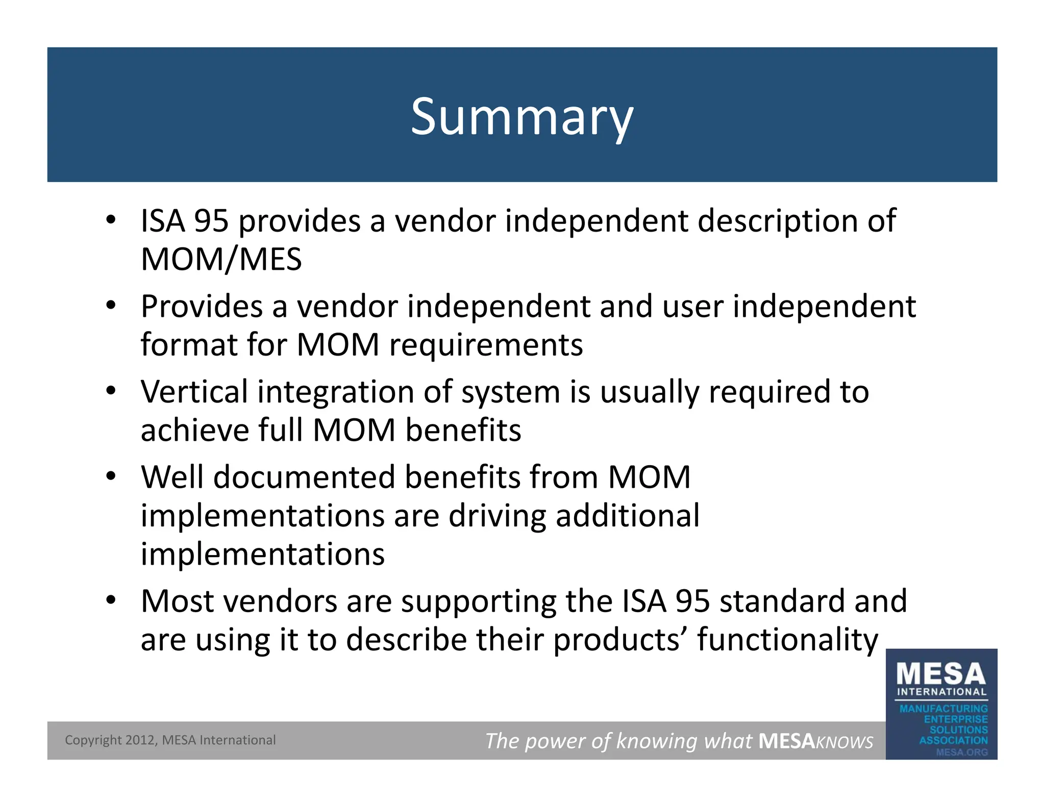 Summary
• ISA 95 provides a vendor independent description of
MOM/MES
MOM/MES
• Provides a vendor independent and user independent
format for MOM requirements
format for MOM requirements
• Vertical integration of system is usually required to
achieve full MOM benefits
• Well documented benefits from MOM
implementations are driving additional
implementations
implementations
• Most vendors are supporting the ISA 95 standard and
are using it to describe their products’ functionality
The power of knowing what MESAKNOWS
Copyright 2012, MESA International
 