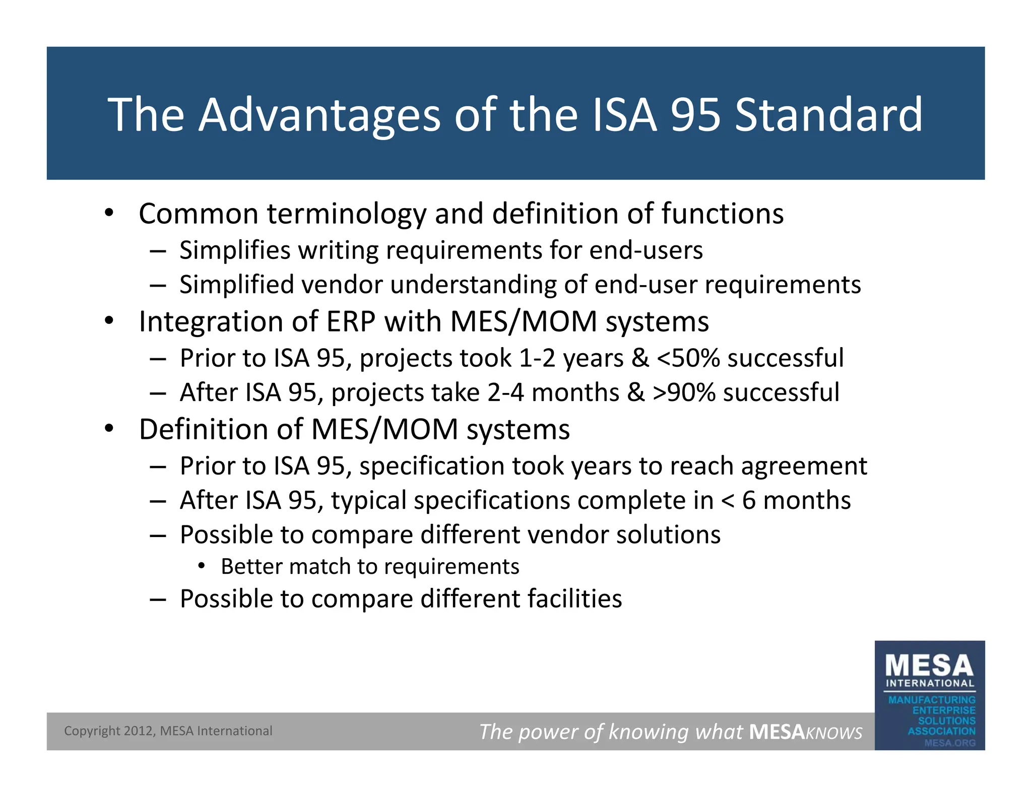 The Advantages of the ISA 95 Standard
• Common terminology and definition of functions
Simplifies writing requirements for end users
– Simplifies writing requirements for end‐users
– Simplified vendor understanding of end‐user requirements
• Integration of ERP with MES/MOM systems
i j k & % f l
– Prior to ISA 95, projects took 1‐2 years & <50% successful
– After ISA 95, projects take 2‐4 months & >90% successful
• Definition of MES/MOM systems
– Prior to ISA 95, specification took years to reach agreement
– After ISA 95, typical specifications complete in < 6 months
– Possible to compare different vendor solutions
• Better match to requirements
– Possible to compare different facilities
The power of knowing what MESAKNOWS
Copyright 2012, MESA International
 