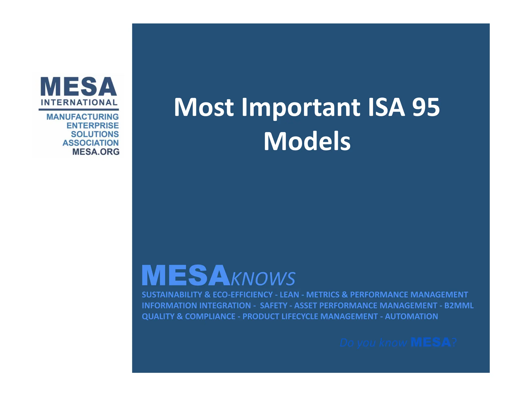 Most Important ISA 95
Models
MESAKNOWS
SUSTAINABILITY & ECO‐EFFICIENCY ‐ LEAN ‐ METRICS & PERFORMANCE MANAGEMENT
INFORMATION INTEGRATION ‐ SAFETY ‐ ASSET PERFORMANCE MANAGEMENT ‐ B2MML
QUALITY & COMPLIANCE ‐ PRODUCT LIFECYCLE MANAGEMENT ‐ AUTOMATION
MESAKNOWS
Do you know MESA?
 