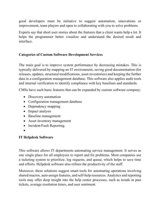 good developers must be initiative to suggest automation, innovations or
improvement, team players and open to collaborating with you to solve problems.
Experts say that short user stories about the features that a client wants help a lot. It
helps the programmer better visualize and understand the desired result and
interface.
Categories of Custom Software Development Services
The main goal is to improve system performance by decreasing mistakes. This is
typically delivered by mapping an IT environment, saving good documentation (for
releases, updates, structural modifications, asset inventories) and keeping the further
data in a configuration management database. This software also applies audit tools
and internal verification to identify compliance with key baselines and standards.
CMSs have such basic features that can be expanded by custom software company:
• Discovery automation
• Configuration management database
• Dependency mapping
• Impact analysis
• Baseline management
• Asset inventory management
• Incident/Fault Reporting.
•
IT Helpdesk Software
This software allows IT departments automating service management. It serves as
one single place for all employees to report and fix problems. Most companies use
a ticketing system to prioritize, log requests, and queue, which helps to save time
and efforts. Helpdesk software also refines the productivity of the staff.
Moreover, these solutions suggest smart tools for automating operations involving
shared macros, auto-assign features, and self-help resources. Analytics and reporting
tools may offer deep insight into the help center processes, such as trends in past
tickets, average resolution times, and user sentiment.
 
