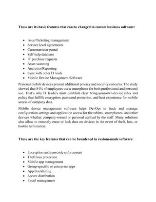 These are its basic features that can be changed in custom business software:
• Issue/Ticketing management
• Service level agreements
• Customer/user portal
• Self-help database
• IT purchase requests
• Asset scanning
• Analytics/Reporting
• Sync with other IT tools
• Mobile Device Management Software
Personal mobile devices present additional privacy and security concerns. The study
showed that 84% of employees use a smartphone for both professional and personal
use. That’s why IT leaders must establish clear bring-your-own-device rules and
policy that fulfills encryption, password protection, and best experience for mobile
access of company data.
Mobile device management software helps DevOps to track and manage
configuration settings and application access for the tablets, smartphones, and other
devices whether company-owned or personal applied by the staff. Many solutions
also allow to remotely erase or lock data on devices in the event of theft, loss, or
hostile termination.
These are the key features that can be broadened in custom-made software:
• Encryption and passcode enforcement
• Theft/loss protection
• Mobile app management
• Group-specific or enterprise apps
• App blacklisting
• Secure distribution
• Email management
 