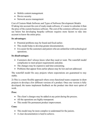 • Mobile content management
• Device security
• Network access management
Cost of Custom-Made Software and Types of Software Development Models
If taking into account the cost of ready-made software, it’s easier to calculate it than
the price of the custom business software. The cost of the common software you can
see below but developing bespoke software requires more factors to take into
account to know the entire price.
Its advantages:
• Potential problems may be found and fixed earlier.
• This model helps to develop greater documentation.
• It is easier for the customers and juniors who are unfamiliar with technological
operations.
Its disadvantages:
• Customers don’t always know what they need or want. The waterfall model
complicates to meet project requirements and plan.
• The changes may be expensive and time-consuming.
• Problems that appear from earlier phases may be lost and not addressed.
The waterfall model fits easy projects where expectations are guaranteed to stay
stable.
2) This is a more flexible approach where cross-functional teams cooperate in short
projects to develop a few different versions of a product. Once one version is fully
developed, the teams implement feedback on the product into their next sprint of
work.
Pros:
• The client’s changes may be added at any point during the process.
• All the operations are highly transparent.
• This model fits permanent product improvement.
Cons:
• This model may be more complex to understand for the juniors.
• A clear documentation is hard to achieve.
 