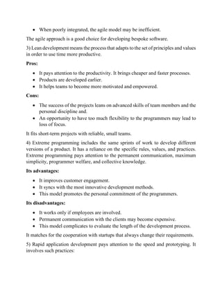 • When poorly integrated, the agile model may be inefficient.
The agile approach is a good choice for developing bespoke software.
3) Lean development means the process that adapts to the set of principles and values
in order to use time more productive.
Pros:
• It pays attention to the productivity. It brings cheaper and faster processes.
• Products are developed earlier.
• It helps teams to become more motivated and empowered.
Cons:
• The success of the projects leans on advanced skills of team members and the
personal discipline and.
• An opportunity to have too much flexibility to the programmers may lead to
loss of focus.
It fits short-term projects with reliable, small teams.
4) Extreme programming includes the same sprints of work to develop different
versions of a product. It has a reliance on the specific rules, values, and practices.
Extreme programming pays attention to the permanent communication, maximum
simplicity, programmer welfare, and collective knowledge.
Its advantages:
• It improves customer engagement.
• It syncs with the most innovative development methods.
• This model promotes the personal commitment of the programmers.
Its disadvantages:
• It works only if employees are involved.
• Permanent communication with the clients may become expensive.
• This model complicates to evaluate the length of the development process.
It matches for the cooperation with startups that always change their requirements.
5) Rapid application development pays attention to the speed and prototyping. It
involves such practices:
 