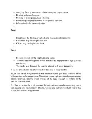 • Applying focus groups or workshops to capture requirements.
• Reusing software elements.
• Sticking to a fast-paced, rigid schedule.
• Postponing design refinements to the product versions.
• Informality in the communication.
•
Pros:
• It decreases the developer’s efforts and risks during the projects.
• Customers may review products fast.
• Clients may easily give feedback.
•
Cons:
• Success depends on the employees and teams.
• The rapid app development model demands the engagement of highly skilled
employees.
• The model also demands the team to interact with users frequently.
It fits the projects that have to be made within two to three months.
So, in this article, we gathered all the information that you need to know before
hiring custom software company. Nowadays, custom software development services
become more and more popular because of the need to adapt IT systems to the
specific business needs.
Feel free to explore the key features of the basic software development categories to
start adding new functionality. This knowledge and our tips will help you to hire
skilled and talented programmers.
 